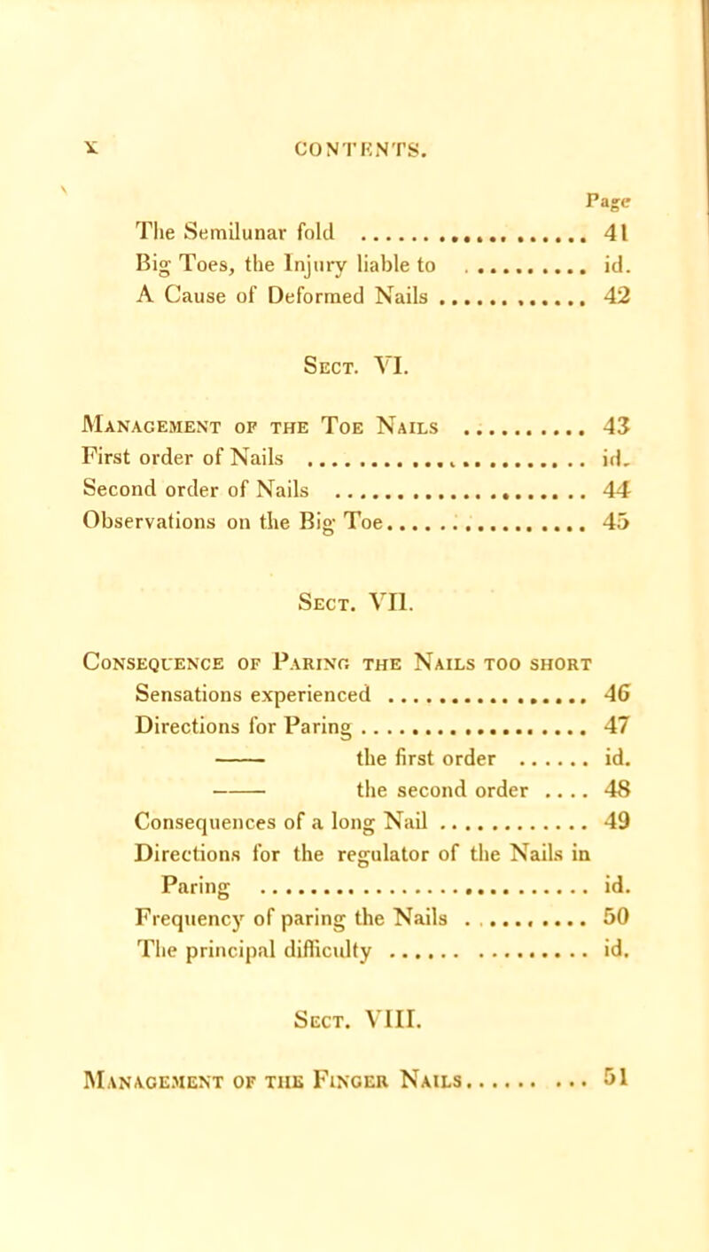 Page The Semilunar fold 41 Big Toes, the Injury liable to id. A Cause of Deformed Nails 42 Sect. VI. Management of the Toe Nails 43 First order of Nails id. Second order of Nails 44 Observations on the Big Toe 45 Sect. VII. Consequence of Paring the Nails too short Sensations experienced 46 Directions for Paring 47 the first order id. the second order .... 48 Consequences of a long Nail 49 Directions for the regulator of the Nails in Paring id. Frequency of paring the Nails ......... 50 The principal difficulty id. Sect. VIII. Management of the Finger Nails 51