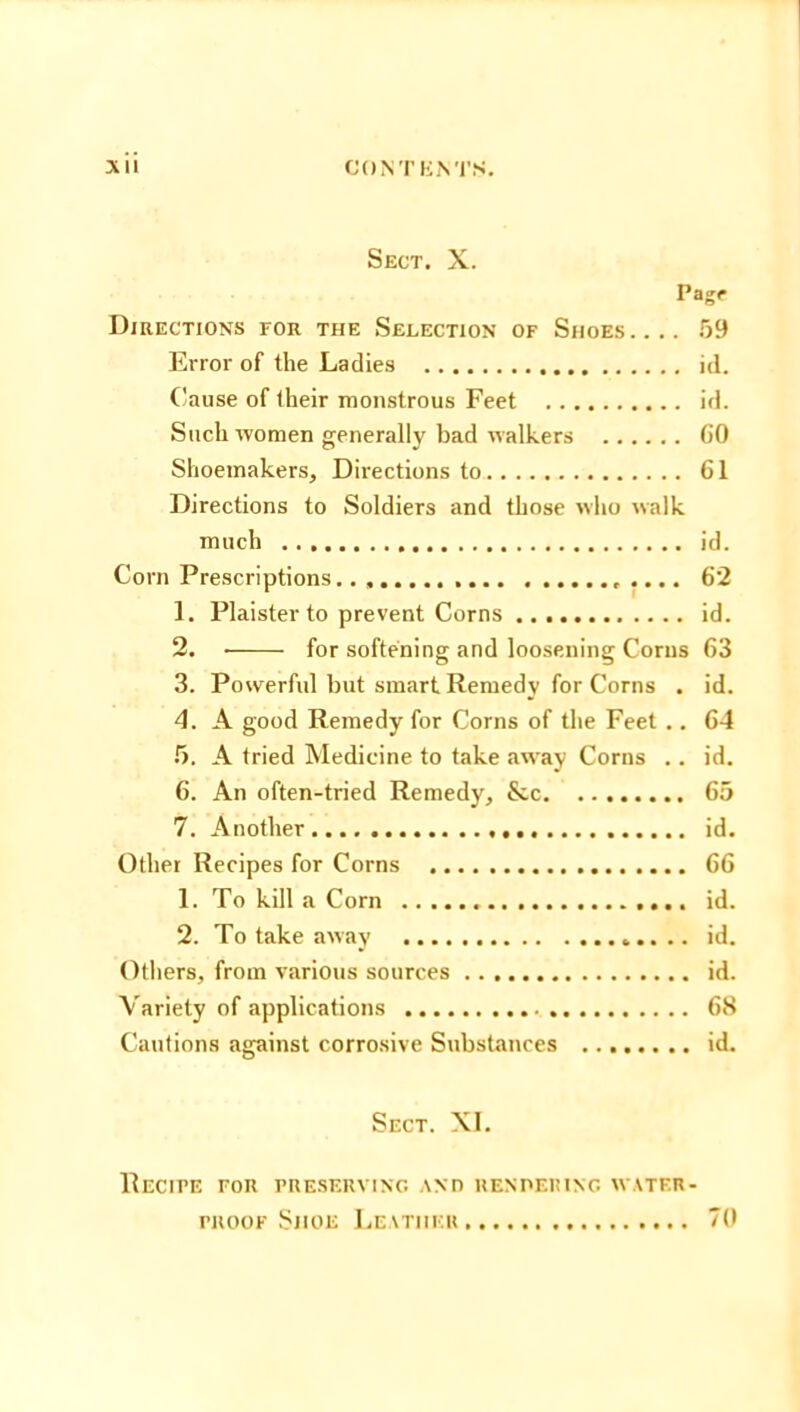 Sect. X. Page Directions for the Selection of Shoes.... 59 Error of the Ladies id. Cause of their monstrous Feet id. Such women generally bad walkers GO Shoemakers, Directions to 61 Directions to Soldiers and those who walk much id. Corn Prescriptions 62 1. Plaister to prevent Corns id. 2. for softening and loosening Corns 63 3. Powerful but smart Remedy for Corns . id. 4. A good Remedy for Corns of the Feet .. 64 5. A tried Medicine to take away Corns .. id. 6. An often-tried Remedy, &c 65 7. Another id. Other Recipes for Corns 66 1. To kill a Corn id. 2. To take away id. Others, from various sources id. Variety of applications 68 Cautions against corrosive Substances id. Sect. XI. Recipe for preserving and rendering water- proof Shoe Leather 70