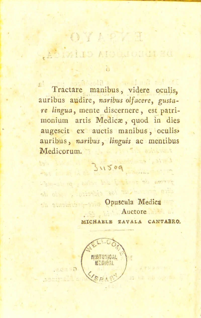 Tractare manibus, videre oculis, auribus audire, naribus olfacere, gusta- re lingua, mente discernere , est patri- monium artis Medicae, quod in dies augescit ex auctis manibus, oculis» auribus, naribus, linguis ac mentibus Medicorum. Opuscula Medica Auctore WICHAELE ZAVALA CANTABRO.