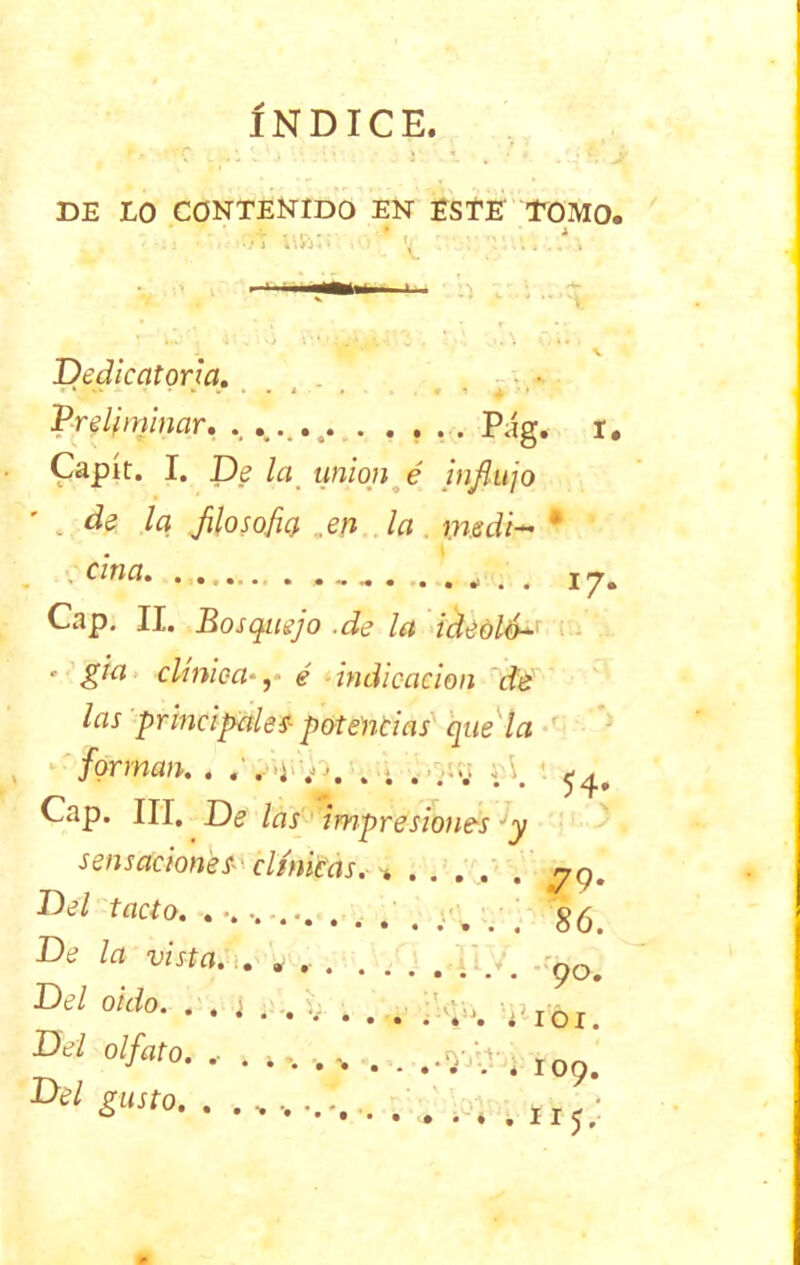 INDICE. DE LO CONTENIDO EN ESTE TOMO. u&;; ’ l y.\. .* . h i:.\ ...i. Dedicatoria. Preliminar. . . . ... . . . . . Pág. i. Capít. I. De la unión é influjo de la filosofe}, .en la %nsdi~ * . ' cma. ~ ¿ , 17* Cap. II. Bosquejo .de la ideólú- ' g'ía clínica*, é indicación de las principales- potencias que la forman. . .Vi . ; . ,-v ¿A 54. Cap. III, De las impresiones Jy sensaciones-' clínicas. % ng, m tact0• • • •••••. ........ 86. De la vista- 90. Del oido. . . ¡ ...V. . .. v,ox. 0'/flro- ••*•..>.. .»«••. 109. Del gusto. . .h;: