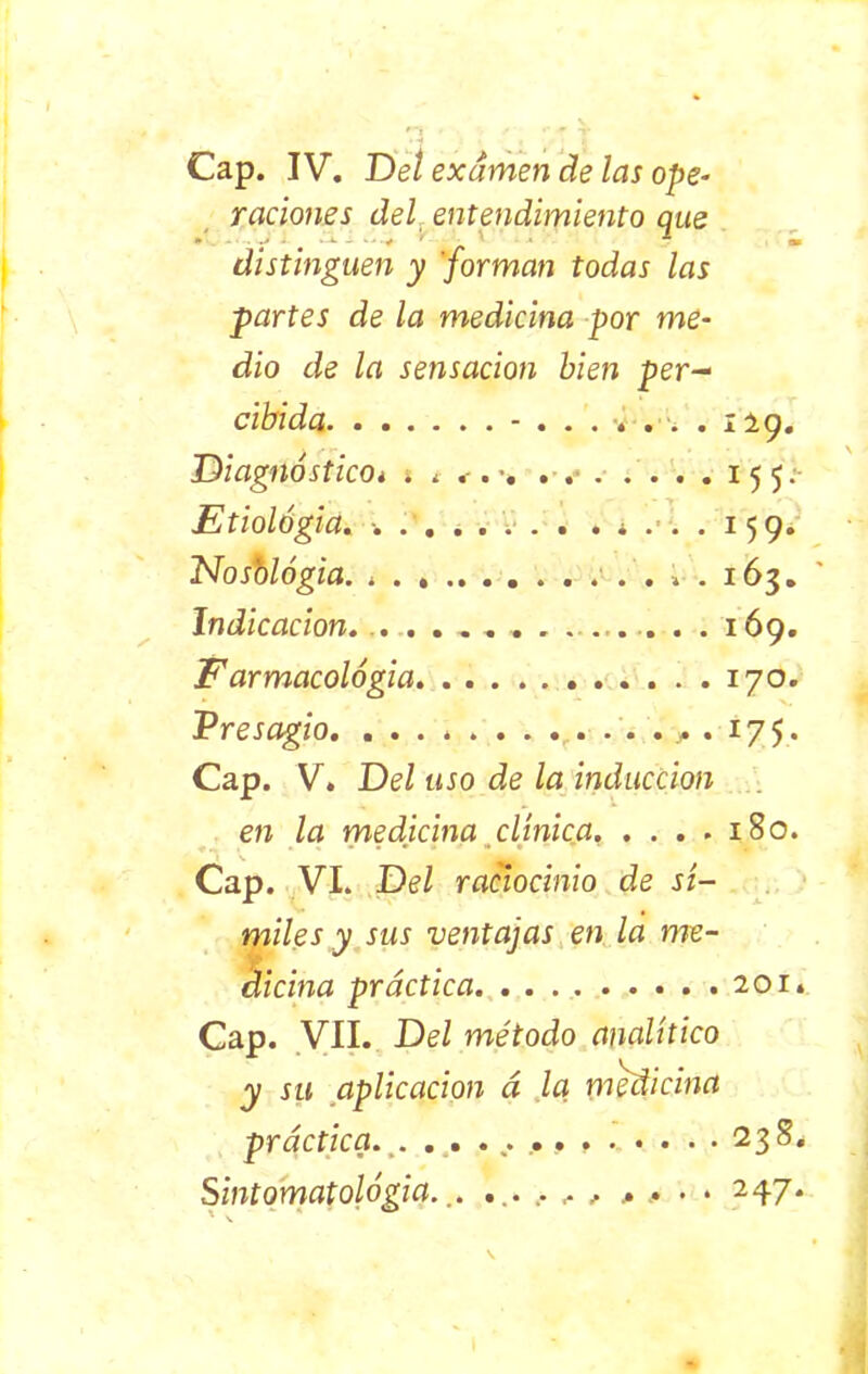 Cap. IV. Del examen de las ope- raciones del entendimiento que distinguen y forman todas las partes de la medicina por me- dio de la sensación bien per- cibida - • • • v' • • • i Diagnóstico* . * . . •. Etiología. ■ • « ¿ • I^ Nosblógia. ....... Indicación. . . . .. . * « •»• • • • • I 69» F armacológia Presagio. ....... Cap. V. Del uso de la inducción en la medicina clínica 180. Cap. VI. Del raciocinio de sí- miles y sus ventajas en la me- dicina práctica 201. Cap. VII. Del método analítico y su aplicación á la medicina práctica.^. 238. S intomatológia. ........ > .. . • 247.