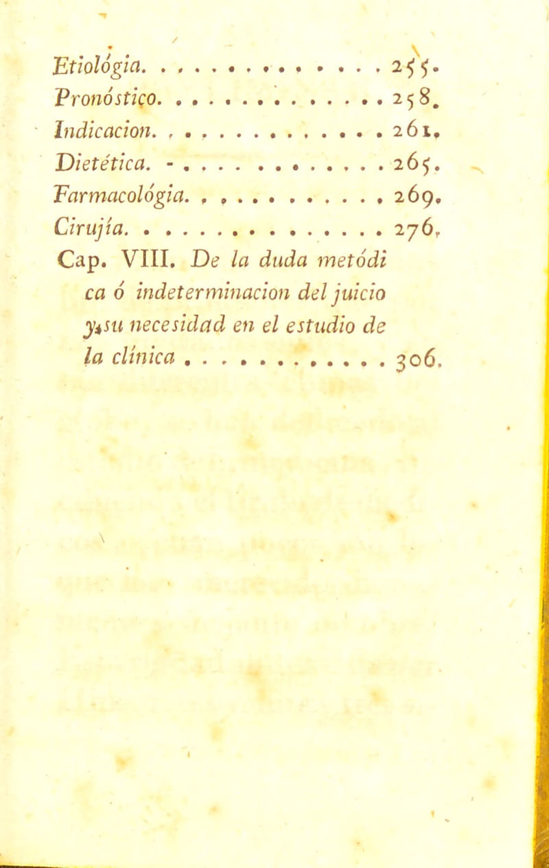 Etiología . . . ,2^5. Pronóstico 258. Indicación. , . , 261. Dietética. - 265. Earmacológia. 269. Cirujta 276, Cap. VIII. De la duda metódi ca ó indeterminación del juicio ytsu necesidad en el estudio de la clínica 306.