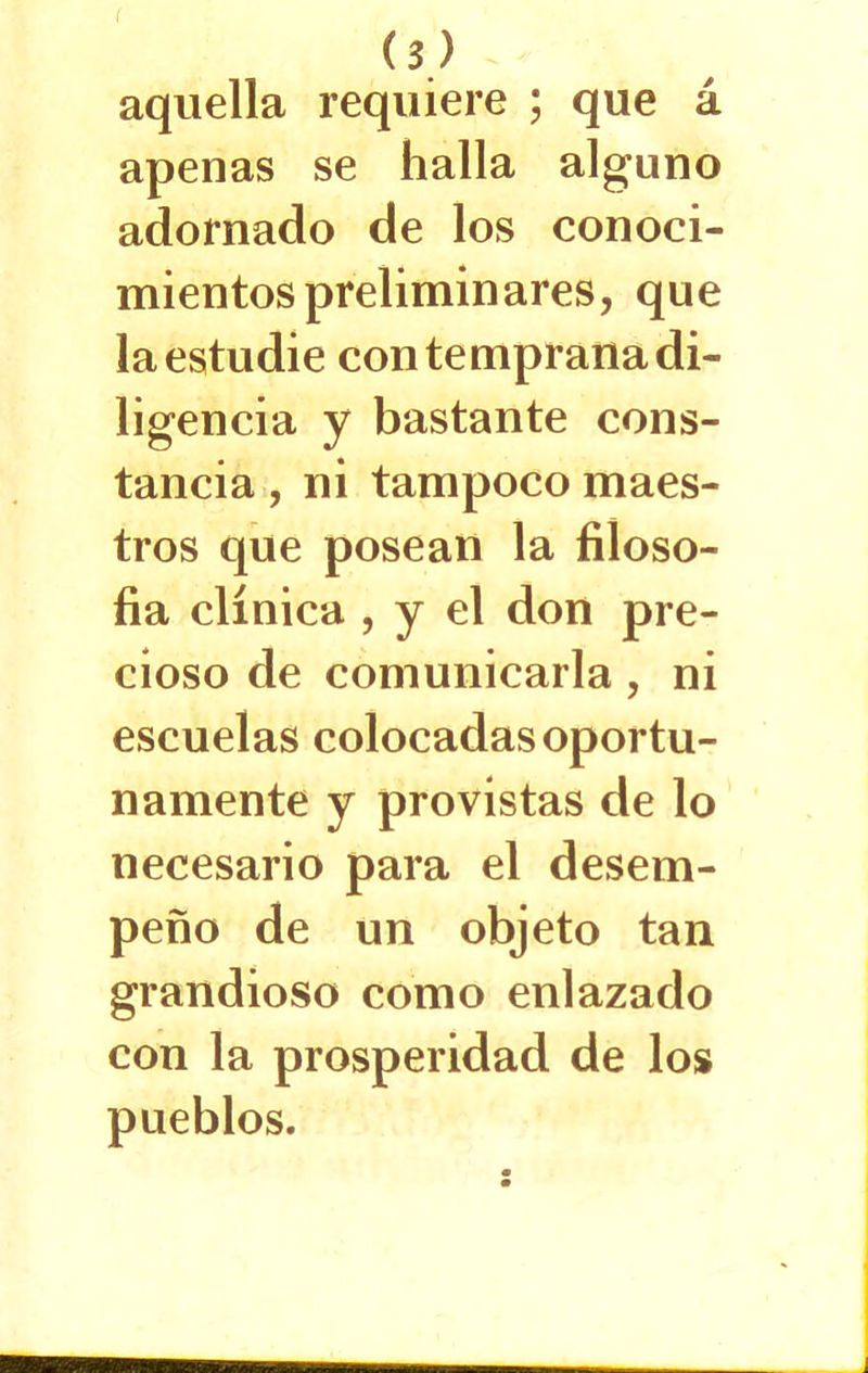 aquella requiere ; que á apenas se halla alguno adornado de los conoci- mientos preliminares, que la estudie con temprana di- ligencia y bastante cons- tancia , ni tampoco maes- tros que posean la filoso- fía clínica , y el don pre- cioso de comunicarla , ni escuelas colocadas oportu- namente y provistas de lo necesario para el desem- peño de un objeto tan grandioso como enlazado con la prosperidad de los pueblos.