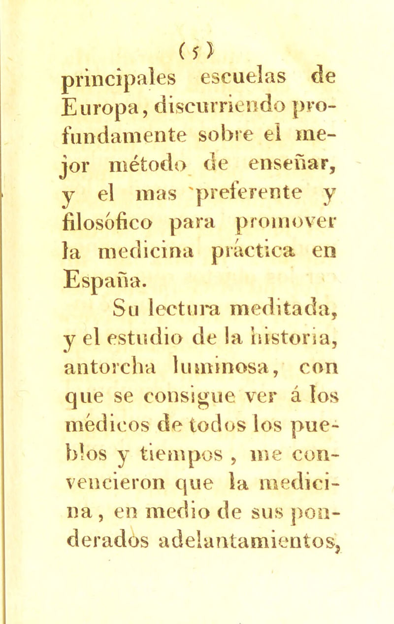 (s) principales escuelas de Europa, discurriendo pro- fundamente sobre el me- jor método de enseñar, y el mas preferente y filosófico para promover la medicina práctica en España. Su lectura meditada, y el estudio de la historia, antorcha luminosa, con que se consigue ver á los médicos de todos los pue- blos y tiempos , me con- vencieron que la medici- na , en medio de sus pon- derados adelantamientos,