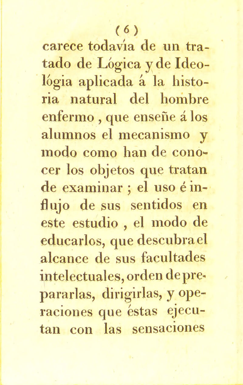 carece todavia de un tra- tado de Lógica y de Ideo- logía aplicada a la histo- ria natural del hombre enfermo , que enseñe á los alumnos el mecanismo y modo como han de cono*- cer los objetos que tratan de examinar ; el uso é in- flujo de sus sentidos en este estudio , el modo de educarlos, que descubra el alcance de sus facultades intelectuales, orden de pre* pararlas, dirigirlas, y ope- raciones que estas ejecu- tan con las sensaciones