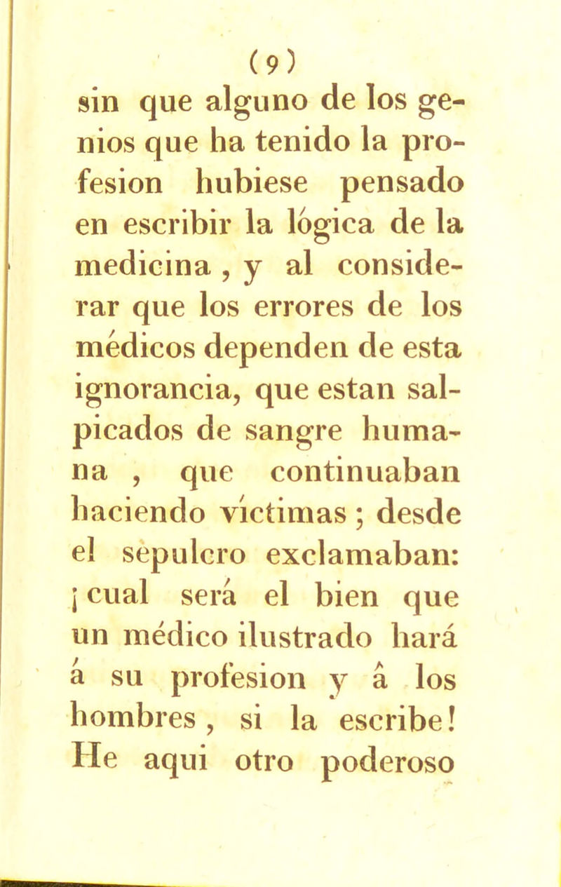 sin que alguno de los ge- nios que ha tenido la pro- fesión hubiese pensado en escribir la lógica de la medicina , y al conside- rar que los errores de los médicos dependen de esta ignorancia, que están sal- picados de sangre huma- na , que continuaban haciendo victimas; desde el sepulcro exclamaban: ¡ cual sera el bien que un médico ilustrado hará a su profesión y á los hombres, si la escribe! He aqui otro poderoso