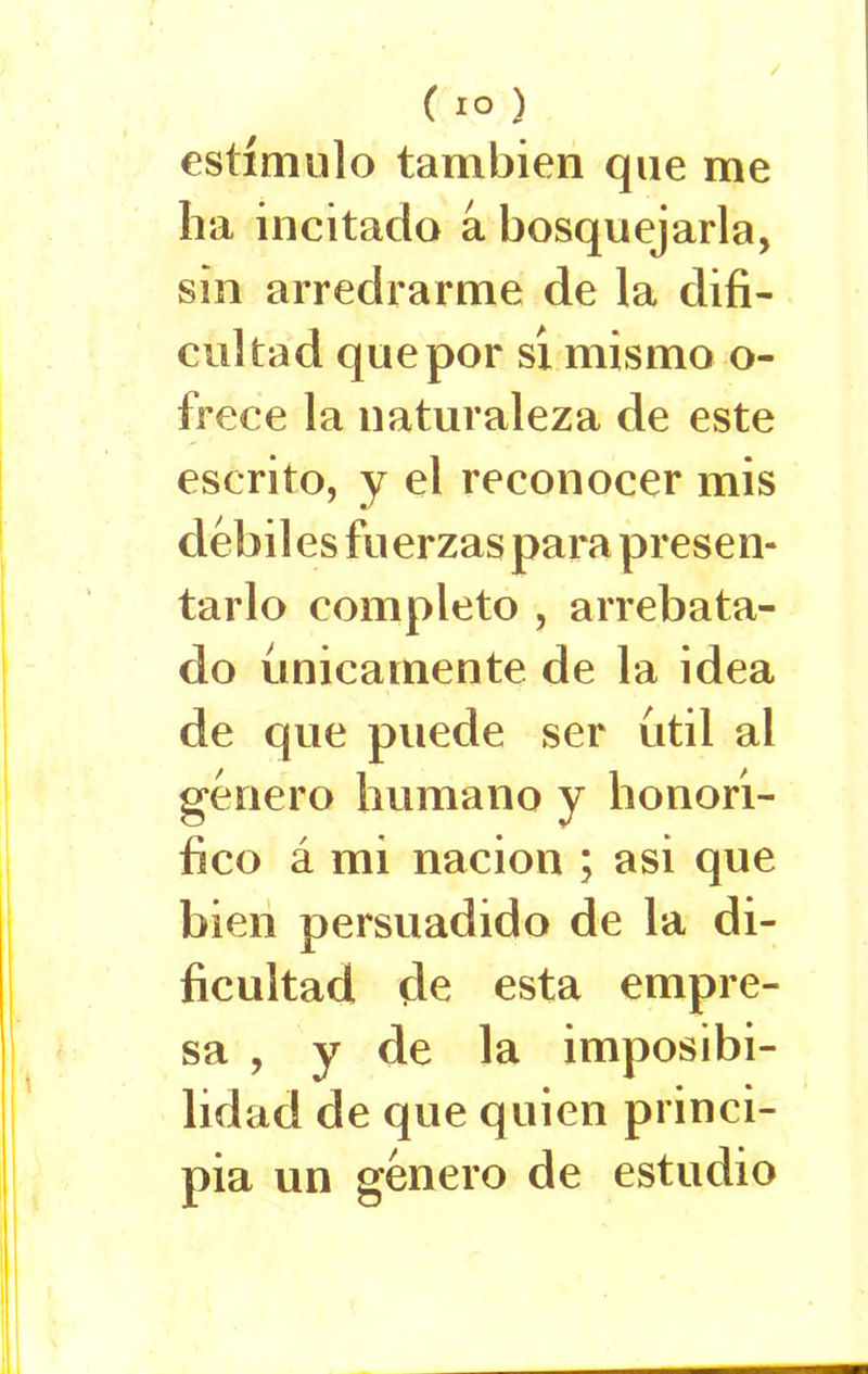 / ( IO ) estímulo también que me ha incitado a bosquejarla, sin arredrarme de la difi- cultad que por sí mismo o- frece la naturaleza de este escrito, y el reconocer mis débiles fuerzas para presen- tarlo completo , arrebata- do únicamente de la idea de que puede ser útil al género humano y honorí- fico á mi nación ; asi que bien persuadido de la di- ficultad de esta empre- sa , y de la imposibi- lidad de que quien princi- pia un género de estudio