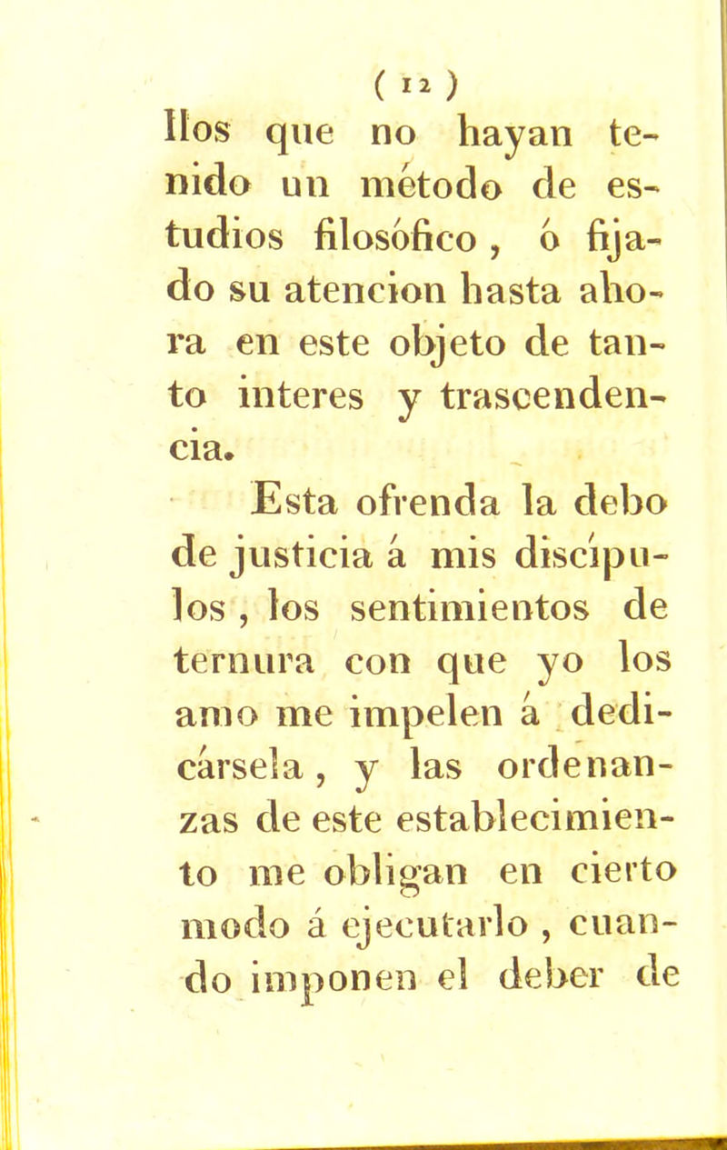 (*2) líos que no hayan te- nido un método de es- tudios filosófico , o fija- do su atención hasta aho- ra en este objeto de tan- to interes y trascenden- cia. Esta ofrenda la debo de justicia a mis discípu- los , los sentimientos de ternura con que yo los amo me impelen a dedi- cársela , y las ordenan- zas de este establecimien- to me obligan en cierto modo á ejecutarlo , cuan- do imponen el deber de