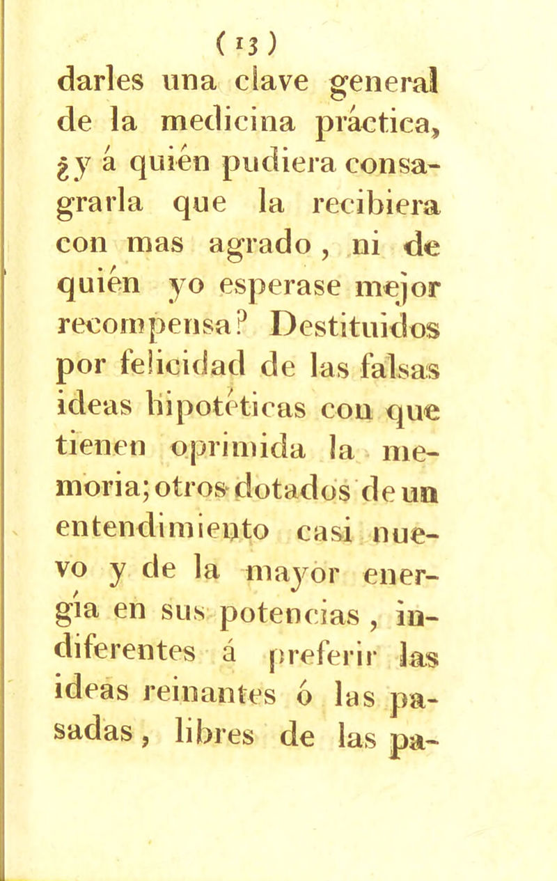 darles una clave general de la medicina práctica, ¿y á quién pudiera consa- grarla que la recibiera con mas agrado, ni de quien yo esperase mejor recompensa? Destituidos por felicidad de las falsas ideas hipotéticas con que tienen oprimida la me- moria; otros dotados de un entendimiento casi nue- vo y de la mayor ener- gía en sus potencias , in- diferentes á preferir las ideas reinantes ó las pa- sadas , libres de las pa-