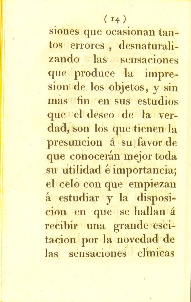 siones que ocasionan tan- tos errores , desnaturali- zando las sensaciones que produce la impre- sión de los objetos, y sin mas fin en sus estudios que el deseo de la ver- dad, son los que tienen la presunción á su favor de que conocerán mejor toda su utilidad é importancia; el celo con que empiezan á estudiar y la disposi- ción en que se hallan á recibir una grande esci- tacion por la novedad de las sensaciones clínicas