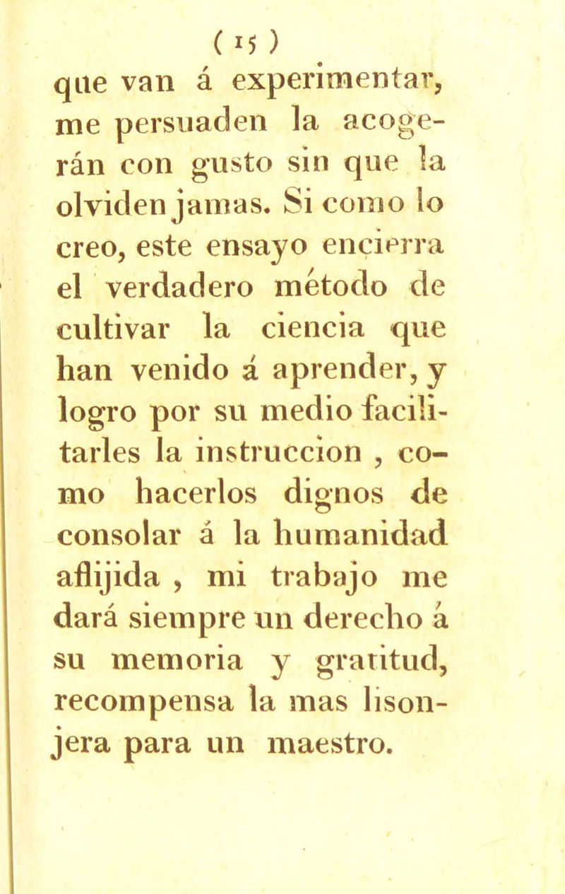 ( *5 ) que van á experimentar, me persuaden la acoge- rán con gusto sin que la olviden jamas. Si como lo creo, este ensayo encierra el verdadero método de cultivar la ciencia que han venido á aprender, y logro por su medio facili- tarles la instrucción , co- mo hacerlos dignos de consolar á la humanidad aflijida , mi trabajo me dará siempre un derecho á su memoria y gratitud, recompensa la mas lison- jera para un maestro.