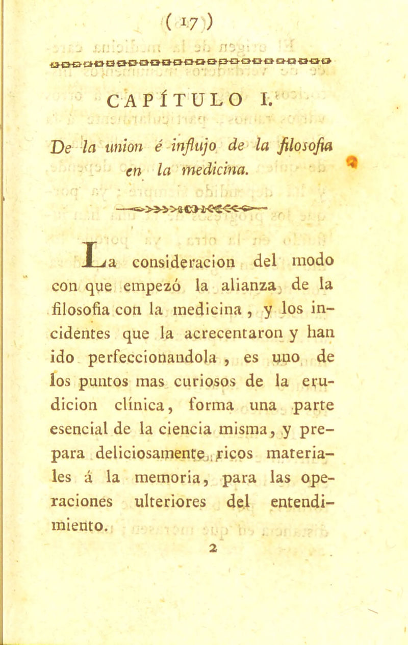 ( *7 ) - Ul.U. 'Jij nS'J: tKJBfWBOSOOtKHlOafHJQOOMOOO / • . CAPÍTULO 1/ De la unión é influjo de la filosofa en la medicina. -q . : obiL. , p —w>» >a — fd consideración del modo con que empezó la alianza de la filosofía con la medicina , y los in- cidentes que la acrecentaron y han ido perfeccionándola , es uno de los puntos mas curiosos de la eru- dición clínica, forma una parte esencial de la ciencia misma, y pre- para deliciosamente,.,ricos materia- les á la memoria, para las ope- raciones ulteriores del entendi- miento. 2