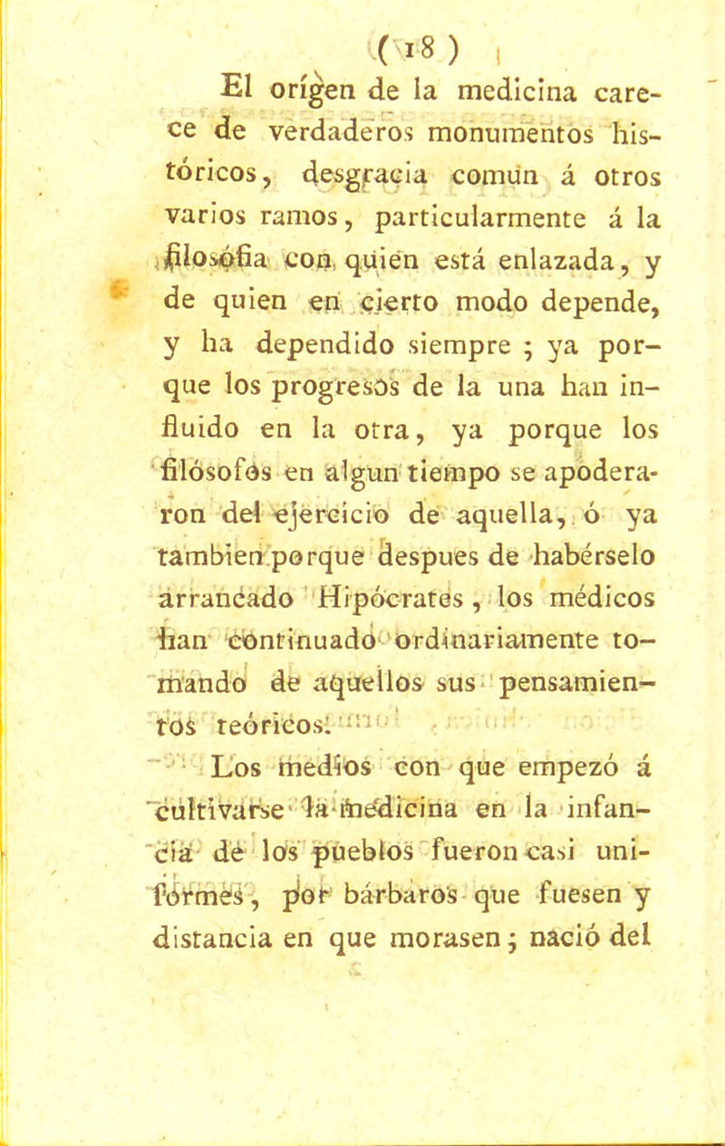 El origen de la medicina care- ce de verdaderos monumentos his- tóricos, desgracia común á otros varios ramos, particularmente á la ^ilosófia con, quién está enlazada, y de quien en cierto modo depende, y ha dependido siempre ; ya por- que los progresos de la una han in- fluido en la otra, ya porque los filósofos en algún tiempo se apodera- ron del ejercicio de aquella, ó ya también porque después de habérselo arrancado Hipócrates , los médicos han continuado ordinariamente to- mando de aquellos sus pensamien- tos teóricos: Los medios con que empezó á 'cultivarse da-Aiédicina en la infan- cia de los pueblos fueron casi uni- fórmen, píot bárbaros que fuesen y distancia en que morasen; nació del