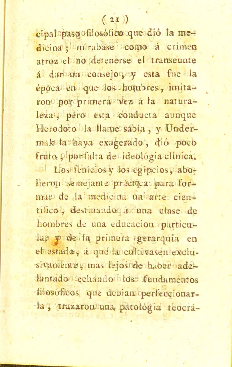 cipal pasaofiiasófk© que dio la me- dicina; mirábase como á crimen arroz el no detenerse el transeúnte á dar tfn consejo, y esta fue la época en que los.-hofnbres, imita- ron por primera Vez. á la natura- lezaq pero esta conducta aunque Herodoto la llame sabia , y Under- rmk? ta haya exagerado , dió poco fruta. i, ipor'falta de ideología clínica. Los-* fenicios y los egipcios, abo- lieron sSi nejan te práctica-- pira for- mar de la' medicina an: arte cien- tiScodíest mando aduna clase de hombres de una educación particu- lar dle< ría; primera -gerarquía en eh estad o, á que tx culitivasemexclu- ■siqatmt'nrei y mas lejosede haber ade- lantado echando Ids..- -fundamentos filosóficos que debían perteecionar- la , truzaronJ una, patología teocrá-