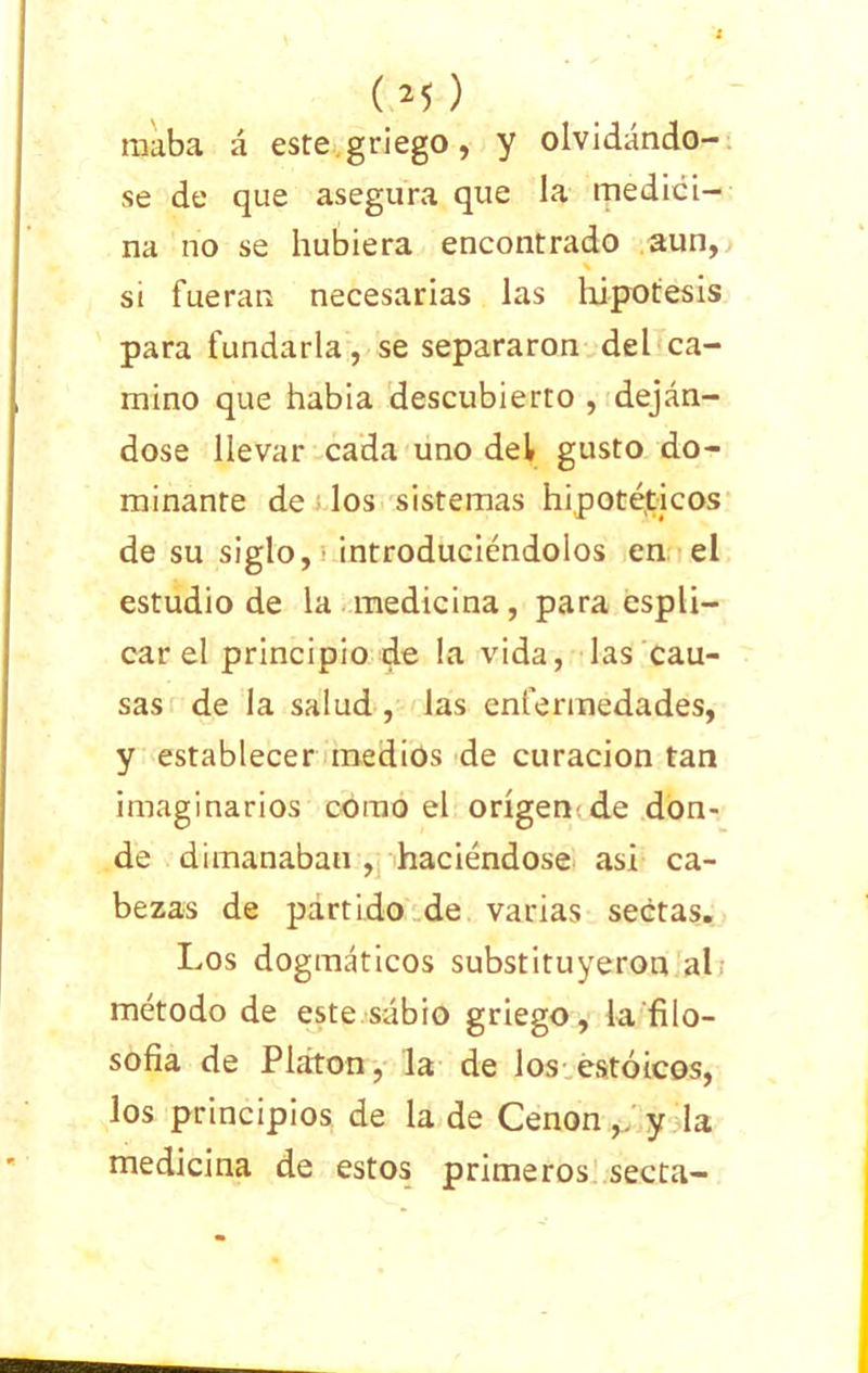 raaba á este.griego, y olvidándo- se de que asegura que la medici- na no se hubiera encontrado aun, si fueran necesarias las hipótesis para fundarla, se separaron del ca- mino que habia descubierto , deján- dose llevar cada uno del gusto do- minante de los sistemas hipotéticos de su siglo, introduciéndolos en el estudio de la medicina, para cspli- car el principio de la vida, las cau- sas de la salud , las enfermedades, y establecer medios de curación tan imaginarios como el origen de don- de dimanaban , haciéndose asi ca- bezas de partido de varias sectas. Los dogmáticos substituyeron al método de este sábio griego, la filo- sofía de Platón, la de los estoicos, los principios de la de Cenon,. y la medicina de estos primeros secta-