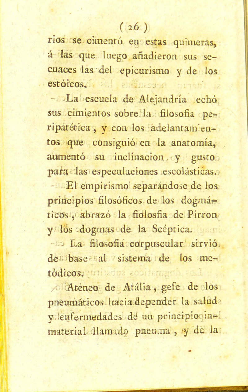 ( 2Ó ) ríos se cimentó en estas quimeras, á las que luego añadieron sus se- cuaces las del epicurismo y de los estoicos. La escuela de Alejandría echó sus cimientos sobre la filosofía pe- ripatética , y con los adelantamien- tos que consiguió en la anatomía, aumentó su inclinación y gusto para las especulaciones escolásticas. El empirismo separándose de los principios filosóficos de los dogmá- ticos , abrazó la fiolosfia de Pirron y los dogmas de la Scéptica. .o La filosofía, corpuscular sirvió de ■ base al sistema de los me- tódicos. /•' Ateneo de Atália, gefe de los pneumáticos hacia depender la salud y 'enfermedades dé uu principio in- material llamado pnenuia , y de la