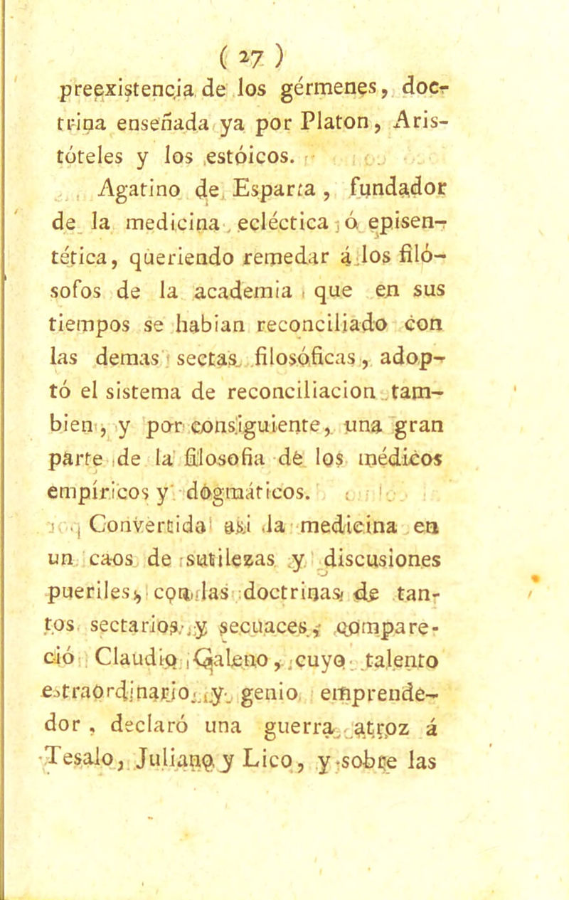 (n) preexistencia de los gérmenes, docr trina ensenada ya por Platón, Aris- tóteles y los estoicos. Agatino de Esparta , fundador de la medicina ecléctica ó. episen- tética, queriendo remedar á los filó- sofos de la academia que en sus tiempos se habían reconciliado con las demas sectas^ filosóficas, adop- tó el sistema de reconciliación tam- bién , y po-r consiguiente, una gran parte de la filosofía dé los médicos empíricos y dogmáticos. ' Convertida asá la medicina en un caos de sutilezas y discusiones pueriles!, cqn.das doctrinas! de tan- tos secta rio?.-; y secuaces* compare- ció Claudio i (galeno, cuyo talento estraOrditiaJÜo-^ genio emprende- dor , declaró una guerra atroz á Tésalo, Juliauq, y Lico, y-so-bce las