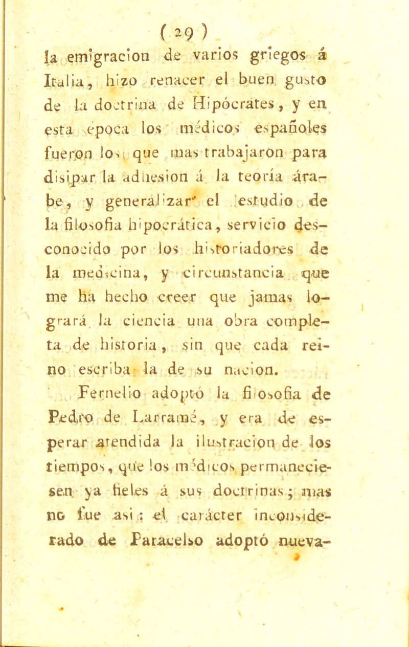 [a emigración de varios griegos á Italia, hizo renacer el buen gusto de la doctrina de Hipócrates, y en esta época los médicos españoles fueron lo. que mas trabajaron para disipar la adhesión á la teoría ára- be, y general:zar' el estudio de la filosofía hipocrática, servicio des- conocido por los .historiadores de la medicina, y circunstancia que me ha hecho creer que jamas lo- grará la ciencia una obra comple- ta de historia, sin que cada rei- no escriba la de su nación. Perucho adopto la fiosofia de Pedro de Larramé, y era de es- perar atendida la ilustración de los tiempos, que los médicos permanecie- sen ya heles á sus doctrinas; mas no fue asi : el carácter inconside- rado de faracelso adoptó nueva- i