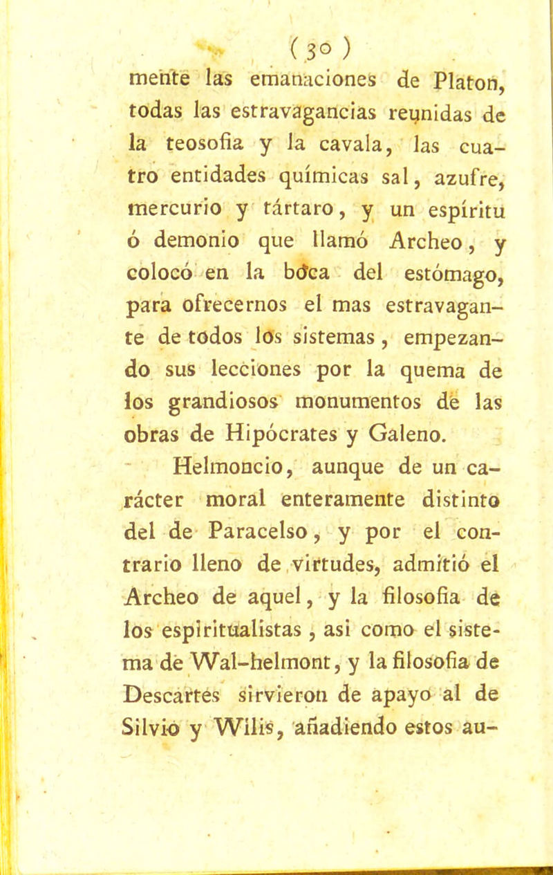 (.3° ) mente las emanaciones de Platón, todas las estravagancias reunidas de la teosofía y la cavala, las cua- tro entidades químicas sal, azufre, mercurio y tártaro, y un espíritu ó demonio que llamó Archeo, y colocó en la bdca del estómago, para ofrecernos el mas estravagan- te de todos los sistemas , empezan- do sus lecciones por la quema de los grandiosos monumentos de las obras de Hipócrates y Galeno. Helmoncio, aunque de un ca- rácter moral enteramente distinto del de Paracelso, y por el con- trario lleno de virtudes, admitió el Archeo de aquel, y la filosofía de los espiritualistas , asi como el siste- ma de Wal-helmont, y la filosofía de Descartes sirvieron de apayo al de Silvio y Wilis, añadiendo estos au-