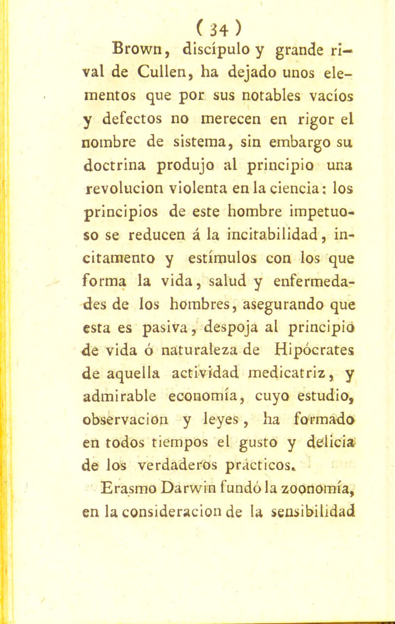 Brown, discípulo y grande ri- val de Cullen, ha dejado unos ele- mentos que por sus notables vacíos y defectos no merecen en rigor el nombre de sistema, sin embargo su doctrina produjo al principio una revolución violenta en la ciencia; los principios de este hombre impetuo- so se reducen á la incitabilidad, in- citamento y estímulos con los que forma la vida, salud y enfermeda- des de los hombres, asegurando que esta es pasiva, despoja al principió de vida ó naturaleza de Hipócrates de aquella actividad medicatriz, y admirable economía, cuyo estudio, observación y leyes, ha formado en todos tiempos el gusto y delicia de los verdaderos prácticos» Era.smo Darwin fundó la zoonomía, en la consideración de la sensibilidad