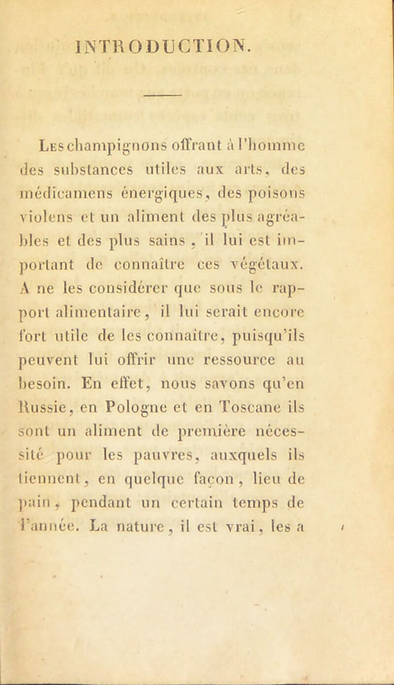 INTRODUCTION. Les champignons offrant à l’homme des substances utiles aux arts, des médicamens énergiques, des poisons violens et un aliment des plus agréa- bles et des plus sains . il lui est im- portant de connaître ces végétaux. A ne les considérer que sous le rap- port alimentaire, il lui serait encore fort utile de les connaître, puisqu’ils peuvent lui offrir une ressource au besoin. En effet, nous savons qu’en Russie, en Pologne et en Toscane ils sont un aliment de première néces- sité pour les pauvres, auxquels ils tiennent, en quelque façon, lieu de pain, pendant un certain temps de l’année. La nature, il est vrai, les a
