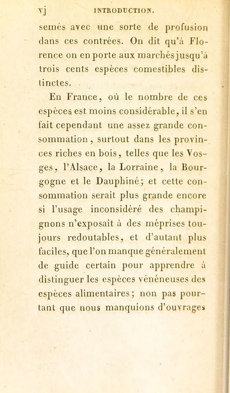 semés avec une sorte de profusion dans ces contrées. On dit qu’à Flo- rence on en porte aux marchés jusqu’à trois cents espèces comestibles dis- tinctes. En France, où le nombre de ces espèces est moins considérable, il s’en fait cependant une assez grande con- sommation , surtout dans les provin- ces riches en bois, telles que les Vos- ges, l’Alsace, la Lorraine, la Bour- gogne et le Dauphiné; et celte con- sommation serait plus grande encore si l’usage inconsidéré des champi- gnons n’exposait à des méprises tou- jours redoutables, et d’autant plus faciles, que l’on manque généralement de guide certain pour apprendre à distinguer les espèces vénéneuses des espèces alimentaires ; non pas pour- tant que nous manquions d’ouvrages