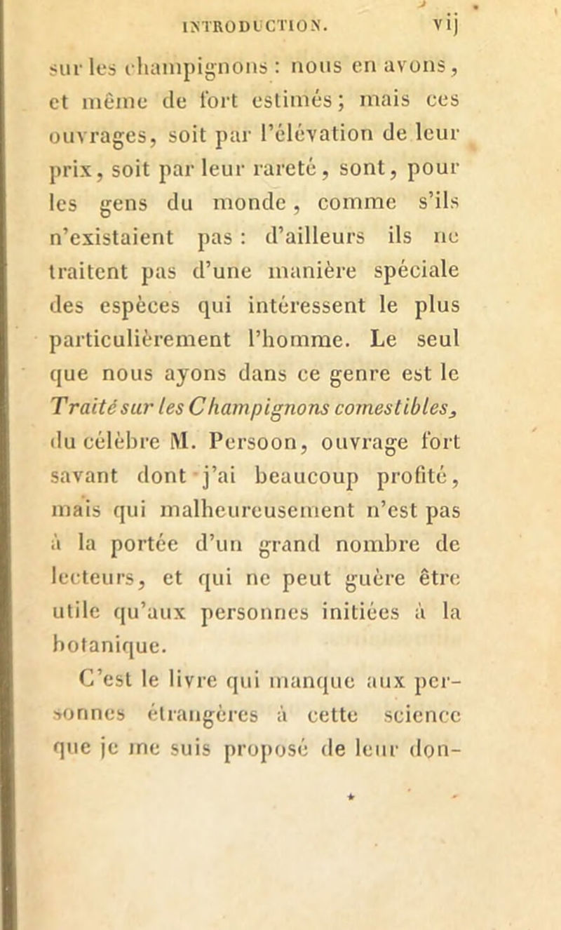 sur les champignons : nous en avons, et même de fort estimés; mais ces ouvrages, soit par l’élévation de leur prix, soit parleur rareté, sont, poul- ies gens du monde , comme s’ils n’existaient pas : d’ailleurs ils ne traitent pas d’une manière spéciale des espèces qui intéressent le plus particulièrement l’homme. Le seul que nous ayons dans ce genre est le Traitêsur les Champignons comestibless du célèbre M. Persoon, ouvrage fort savant dont j’ai beaucoup profité, mais qui malheureusement n’est pas à la portée d’un grand nombre de lecteurs, et qui ne peut guère être utile qu’aux personnes initiées à la botanique. C’est le livre qui manque aux per- sonnes étrangères à cette science que je me suis proposé de leur don-