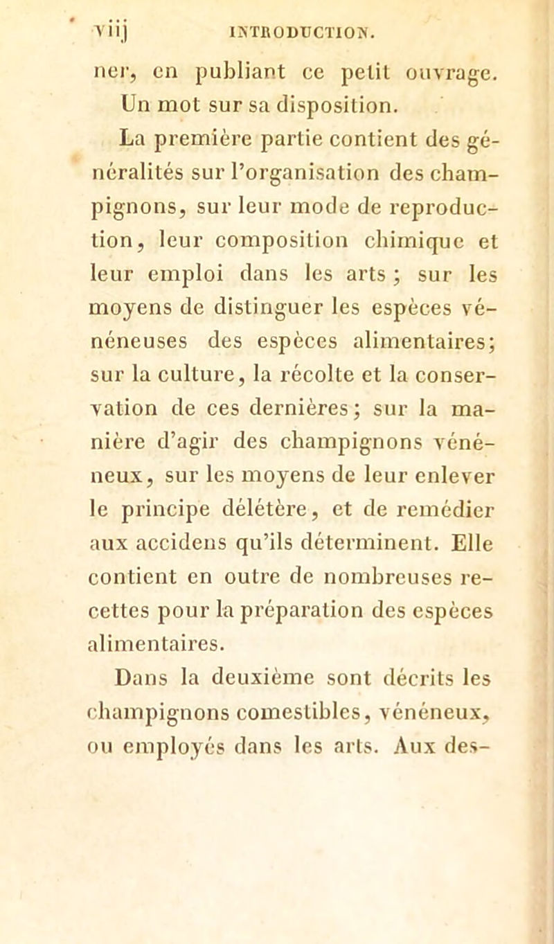 ncr, en publiant ce petit ouvrage. Un mot sur sa disposition. La première partie contient des gé- néralités sur l’organisation des cham- pignons, sur leur mode de reproduc- tion, leur composition chimique et leur emploi dans les arts ; sur les moyens de distinguer les espèces vé- néneuses des espèces alimentaires; sur la culture, la récolte et la conser- vation de ces dernières ; sur la ma- nière d’agir des champignons véné- neux, sur les moyens de leur enlever le principe délétère, et de remédier aux accidens qu’ils déterminent. Elle contient en outre de nombreuses re- cettes pour la préparation des espèces alimentaires. Dans la deuxième sont décrits les champignons comestibles, vénéneux, ou employés dans les arts. Aux des-