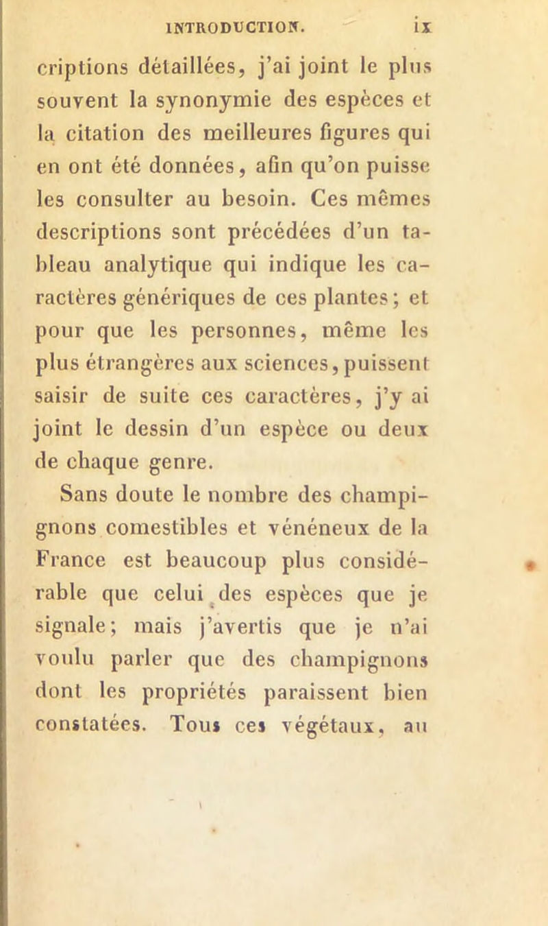 criptions détaillées, j’ai joint le plus souvent la synonymie des espèces et la citation des meilleures figures qui en ont été données, afin qu’on puisse les consulter au besoin. Ces mêmes descriptions sont précédées d’un ta- bleau analytique qui indique les ca- ractères génériques de ces plantes ; et pour que les personnes, même les plus étrangères aux sciences, puissent saisir de suite ces caractères, j’y ai joint le dessin d’un espèce ou deux de chaque genre. Sans doute le nombre des champi- gnons comestibles et vénéneux de la France est beaucoup plus considé- rable que celui des espèces que je signale; mais j’avertis que je n’ai voulu parler que des champignons dont les propriétés paraissent bien constatées. Tous ces végétaux, au