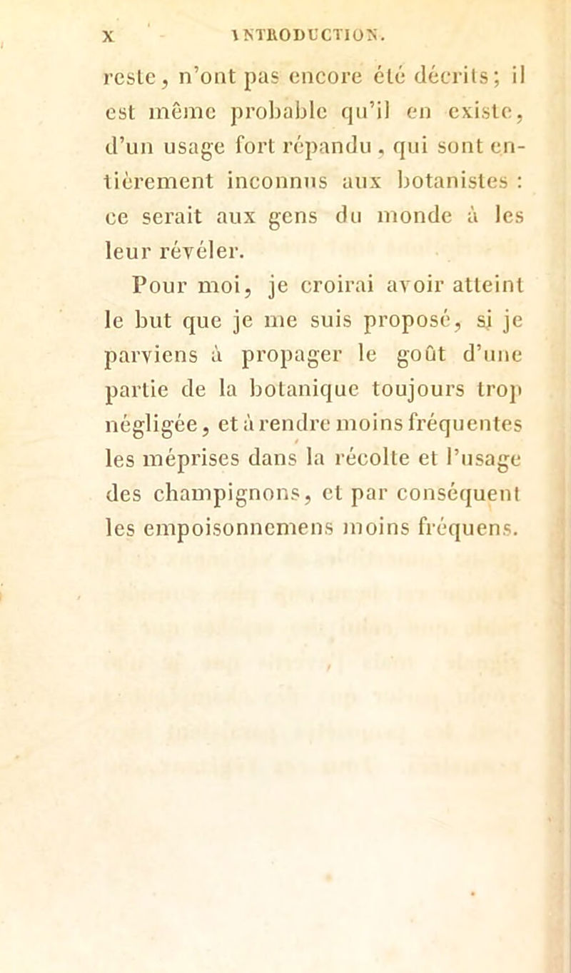 reste, n’ont pas encore été décrits; il est même probable qu’il en existe, d’un usage fort répandu , qui sont en- tièrement inconnus aux botanistes : ce serait aux gens du monde à les leur révéler. Pour moi, je croirai avoir atteint le but que je me suis proposé, si je parviens à propager le goût d’une partie de la botanique toujours trop négligée, et à rendre moins fréquentes les méprises dans la récolte et l’usage des champignons, et par conséquent les empoisonncmens moins fréquens.