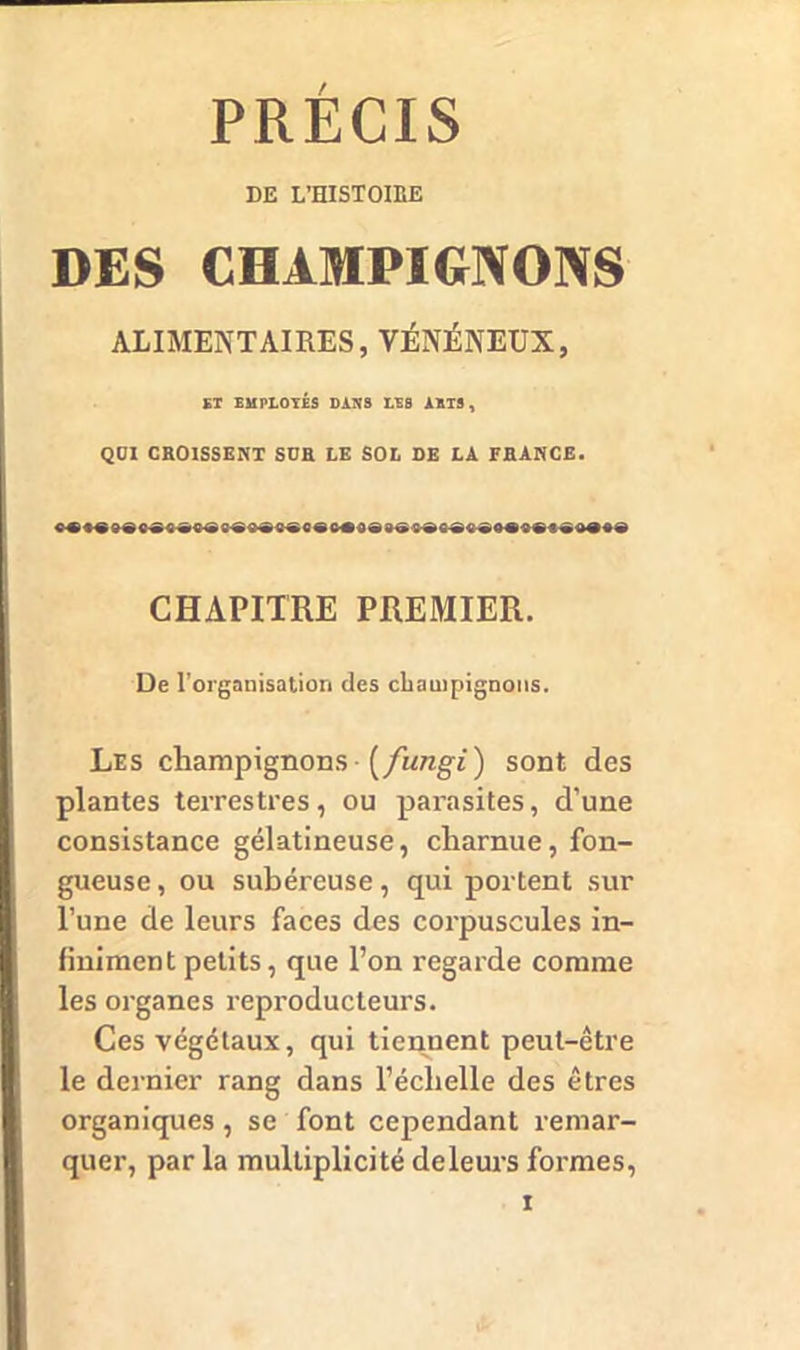 PRÉCIS DE L’HISTOIEE DES CHAMPIGNONS ALIMENTAIRES, VÉNÉNEUX, ET EMPLOYÉS DANS LES ARTS, QÜI CROISSENT SÜR LE SOL DE LA FRANCE. CHAPITRE PREMIER. De l’organisation des champignons. Les champignons (fungi) sont des plantes terrestres, ou parasites, d’une consistance gélatineuse, charnue, fon- gueuse, ou subéreuse, qui portent sur l’une de leurs faces des corpuscules in- finiment petits, que l’on regarde comme les organes reproducteurs. Ces végétaux, qui tiennent peut-être le dernier rang dans l’échelle des êtres organiques, se font cependant remar- quer, par la multiplicité deleurs formes,