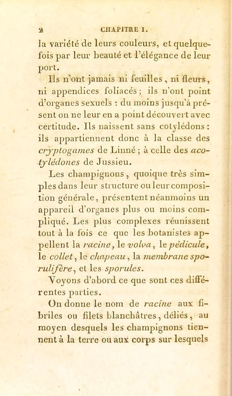 la variété de leurs couleurs, et quelque- fois par leur beauté et l’élégance de leur port. Ils n’ont jamais ni feuilles, ni fleurs, ni appendices foliacés ; ils n’ont point d’organes sexuels : du moins jusqu’à pré- sent on ne leur en a point découvert avec certitude. Ils naissent sans cotylédons: ils appartiennent donc à la classe des cryptogames de Linné ; à celle des aco- tylèdones de Jussieu. Les champignons , quoique très sim- ples dans leur structure ou leur composi- tion générale, présentent néanmoins un appareil d’organes plus ou moins com- pliqué. Les plus complexes réunissent tout à la fois ce que les botanistes ap- pellent la racine, le volva, le pédicule, le collet, le chapeau , la membrane spo- ruliftre, et les sporules. Yoyons d’abord ce que sont ces diffé- rentes parties. On donne le nom de racine aux fi- briles ou filets blanchâtres, déliés , au moyen desquels les champignons tien- nent à la terre ou aux corps sur lesquels