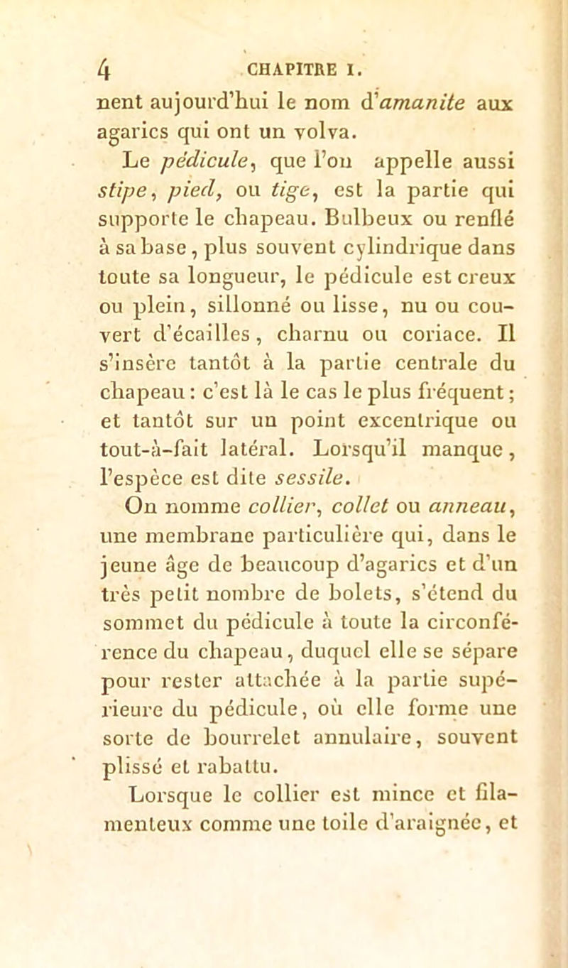 nent aujourd’hui le nom d'amanite aux agarics qui ont un yolva. Le pédicule, que l’on appelle aussi stipe, pied, ou tige, est la partie qui supporte le chapeau. Bulbeux ou renflé à sa base, plus souvent cylindrique dans toute sa longueur, le pédicule est creux ou plein, sillonné ou lisse, nu ou cou- vert d’écailles, charnu ou coriace. Il s’insère tantôt à la partie centrale du chapeau : c’est là le cas le plus fréquent ; et tantôt sur un point excentrique ou tout-à-fait latéi'al. Lorsqu’il manque, l’espèce est dite sessile. On nomme collier, collet ou anneau, une membrane particulière qui, dans le jeune âge de beaucoup d’agarics et d’un très petit nombre de bolets, s’étend du sommet du pédicule à toute la circonfé- rence du chapeau, duquel elle se sépare pour rester attachée à la partie supé- rieure du pédicule, où elle forme une sorte de bourrelet annulaire, souvent plissé et rabattu. Lorsque le collier est mince et fila- menteux comme une toile d’araignée, et