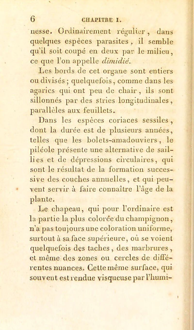 nesse. Ordinairement régulier, dans quelques espèces parasites , il semble qu’il soit coupé en deux par le milieu, ce que l’on appelle climidié. Les bords de cet organe sont entiers ou divisés ; quelquefois, comme dans les agarics qui ont peu de chair , ils sont sillonnés par des stries longitudinales, parallèles aux feuillets. Dans les espèces coriaces scssiles , dont la durée est de plusieurs années, telles que les bolets-amadouviers, le piléole présente une alternative de sail- lies et de dépressions circulaires, qui sont le résultat de la formation succes- sive des couches annuelles, et qui peu- vent servir à faire connaître l’àge de la plante. Le chapeau, qui pour l’ordinaire est la partie la plus colorée du champignon, n’a pas toujours une coloration uniforme, surtout à sa face supérieure, où se voient quelquefois des taches , des marbrures , et même des zones ou cercles de diffé- rentes nuances. Cette même surface, qui souvent est rendue visqueuse parl’humi-