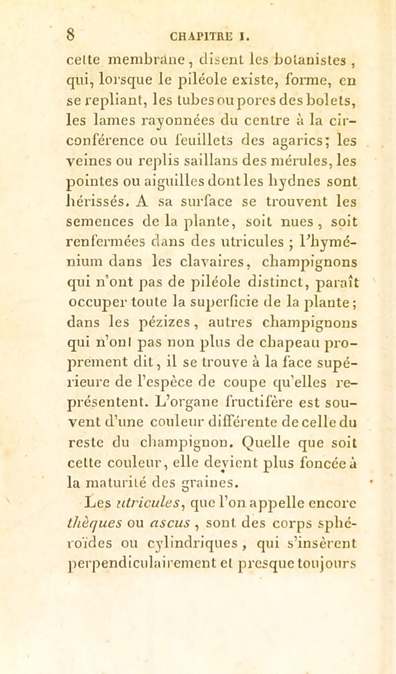 celte membrâne, disent les botanistes , qui, lorsque le piléole existe, forme, en se repliant, les tubes ou pores des bolets, les lames rayonnées du centre à la cir- conférence ou feuillets des agarics; les veines ou replis saillans des mérules, les pointes ou aiguilles dontles hydnes sont hérissés. A sa surface se trouvent les semences de la plante, soit nues, soit renfermées dans des utricules ; l’hymé- nium dans les clavaires, champignons qui n'ont pas de piléole distinct, paraît occuper toute la superficie de la plante ; dans les pézizes, autres champignons qui n’onl pas non plus de chapeau pro- prement dit, il se trouve à la face supé- rieure de l’espèce de coupe qu’elles re- présentent. L’organe fructifère est sou- vent d’une couleur différente de celle du reste du champignon. Quelle que soit celte couleur, elle devient plus foncée à la maturité des graines. Les utricules, que l’on appelle encore thèques ou ascus , sont des corps sphé- roïdes ou cylindriques , qui s’insèrent perpendiculairement et presque toujours
