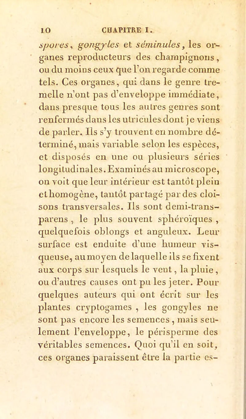 s/jo/ es, gongyles et sèminules, les or- ganes reproducteurs des champignons, ou du moius ceux que Ton regarde comme tels. Ces organes, qui dans le genre tre- mclle n’ont pas d’enveloppe immédiate, dans presque tous les autres genres sont renfermés dans les ulricules dont je viens de parler. Ils s’y trouvent en nombre dé- terminé, mais variable selon les espèces, et disposés en une ou plusieurs séries longitudinales. Examinés au microscope, on voit que leur intérieur est tantôt plein et homogène, tantôt partagé par des cloi- sons transversales. Ils sont demi-trans- parens , le plus souvent spbéroïques , quelquefois oblongs et anguleux. Leur surface est enduite d’une humeur vis- queuse, au moyen de laquelle ils se fixent aux corps sur lesquels le veut, la pluie , ou d’autres causes ont pu les jeter. Pour quelques auteurs qui ont écrit sur les plantes cryptogames , les gongyles ne sont pas encore les semences , mais seu- lement l’enveloppe, le périsperme des véritables semences. Quoi qu’il en soit, ces organes paraissent être la partie es-