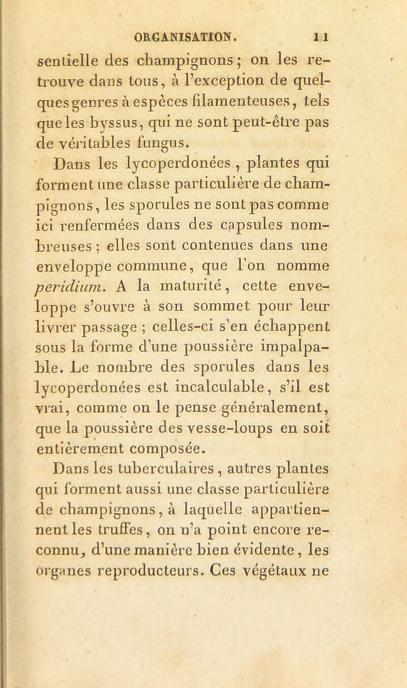 sentielle des champignons; on les re- trouve dans tous, à l’exception de quel- ques genres à espèces filamenteuses, tels que les byssus, qui ne sont peut-être pas de véritables fungus. Dans les lycoperdonées , plantes qui forment une classe particulière de cham- pignons , les sporules ne sont pas comme ici renfermées dans des capsules nom- breuses ; elles sont contenues dans une enveloppe commune, que l’on nomme peridium. A la maturité, cette enve- loppe s’ouvre à son sommet pour leur livrer passage ; celles-ci s’en échappent sous la forme d’une poussière impalpa- ble. Le nombre des sporules dans les lycoperdonées est incalculable, s’il est vrai, comme on le pense généralement, que la poussière des vesse-loups en soit entièrement composée. Dans les tuberculaires, autres plantes qui forment aussi une classe particulière de champignons, à laquelle appartien- nent les truffes, on n’a point encore re- connu, d’une manière bien évidente, les organes reproducteurs. Ces végétaux ne