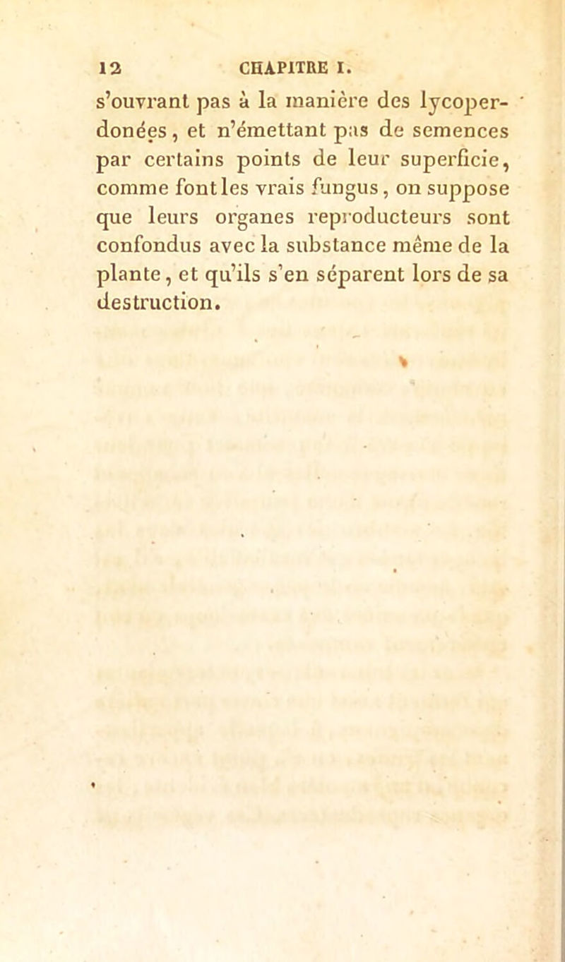 s’ouvrant pas à la manière des lycoper- donées, et n’émettant pas de semences par certains points de leur superficie, comme fontles vrais fungus, on suppose que leurs organes reproducteurs sont confondus avec la substance même de la plante, et qu’ils s’en séparent lors de sa destruction.