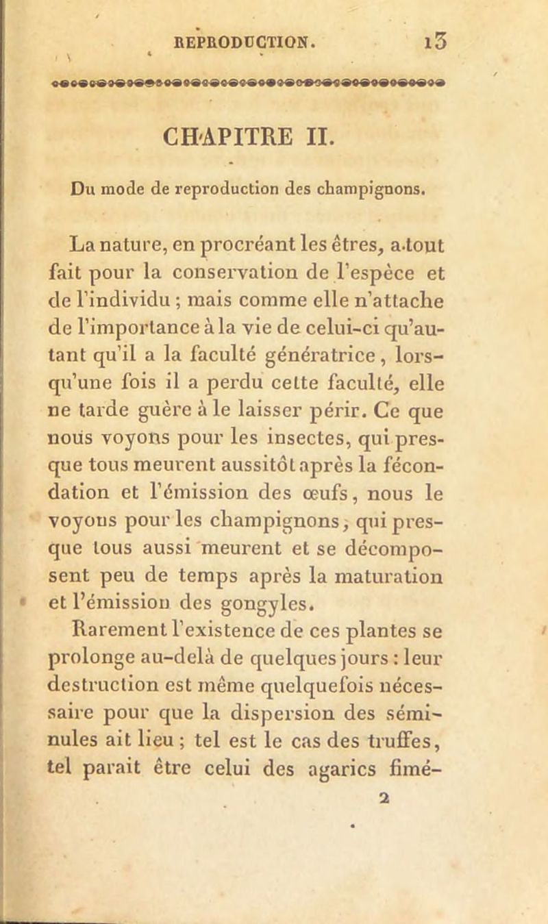 I V • CH-APITRE II. Du mode de reproduction des champignons. La nature, en procréant les êtres, a.tout fait pour la conservation de l'espèce et de l’individu ; mais comme elle n’attache de l’importance à la vie de celui-ci qu’au- tant qu’il a la faculté génératrice, lors- qu’une fois il a perdu cette faculté, elle ne tarde guère à le laisser périr. Ce que nous voyons pour les insectes, qui pres- que tous meurent aussitôt après la fécon- dation et l’émission des œufs, nous le voyons pour les champignons, qui pres- que tous aussi meurent et se décompo- sent peu de temps après la maturation ■ et l’émission des gongyles. Rarement l’existence de ces plantes se prolonge au-delà de quelques jours : leur destruction est même quelquefois néces- saire pour que la dispersion des sémi- nules ait lieu ; tel est le cas des truffes, tel parait être celui des agarics fimé- i