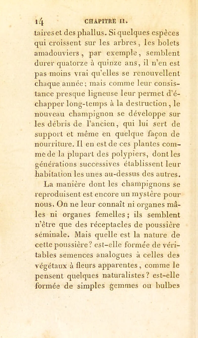 taireset des phallus. Si quelques espèces qui croissent sur les arbres, les bolets amadouviers, par exemple, semblent durer quatorze à quinze ans, il n’en est pas moins vrai quelles se renouvellent chaque année; mais comme leur consis- tance presque ligneuse leur permet d’é- chapper long-temps à la destruction , le nouveau champignon se développe sur les débris de l’ancien, qui lui sert de support et même en quelque façon de nourriture. Il en est de ces plantes com- me de la plupart des polypiers, dont les générations successives établissent leur habitation les unes au-dessus des autres. La manière dont les champignons se reproduisent est encore un mystère pour nous. On ne leur connaît ni organes mâ- les ni organes femelles; ils semblent n’être que des réceptacles de poussière séminale. Mais quelle est la nature de cette poussière? est-elle formée de véri- tables semences analogues à celles des végétaux à fleurs apparentes , comme le pensent quelques naturalistes? est-elle formée de simples gemmes ou bulbes