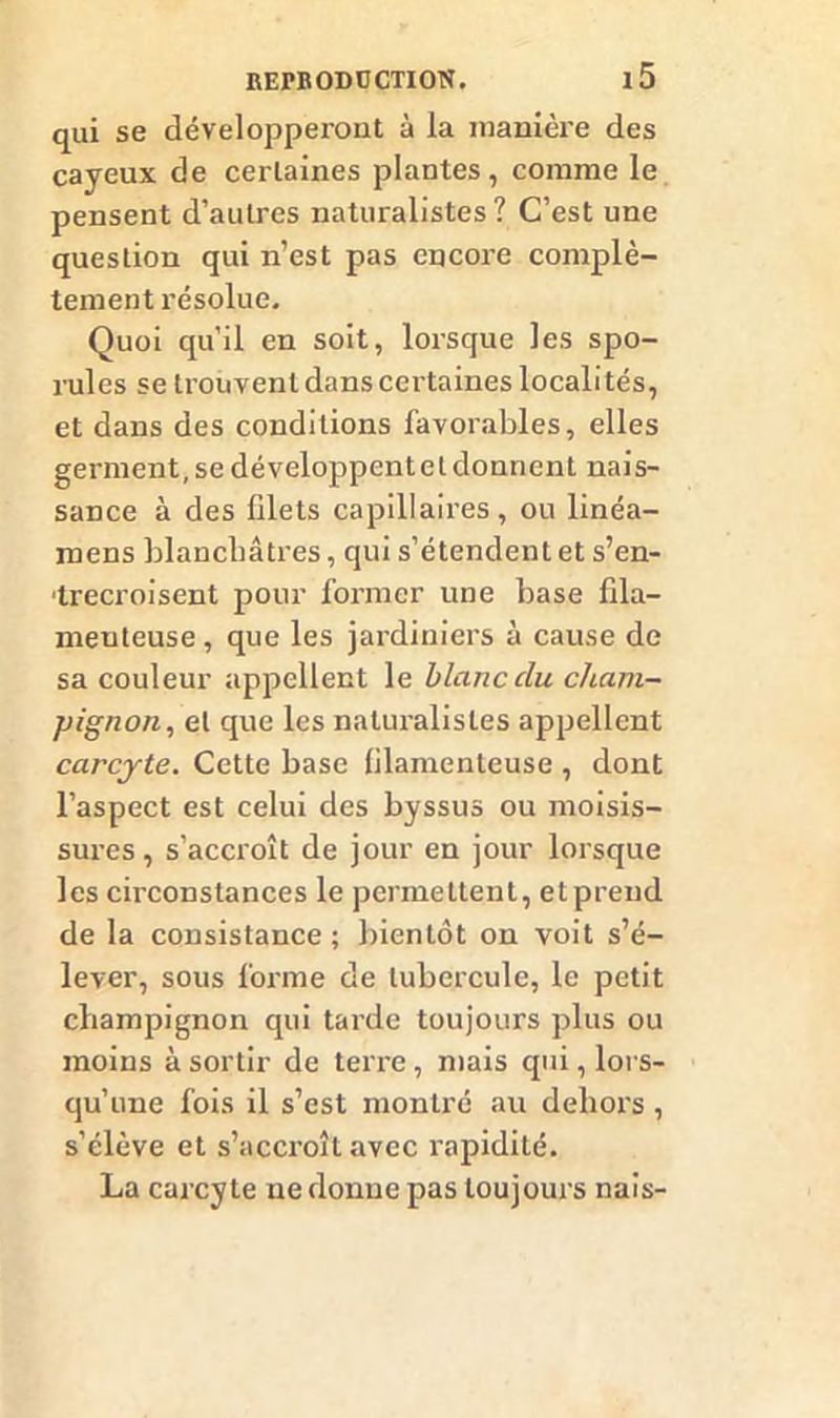 qui se développeront à la manière des cayeux de certaines plantes, comme le pensent d’autres naturalistes? C’est une question qui n’est pas encore complè- tement résolue. Quoi qu’il en soit, lorsque les spo- rules se trouvent dans certaines localités, et dans des conditions favorables, elles germent, se développent et donnent nais- sance à des filets capillaires, ou linéa- mens blanchâtres, qui s’étendent et s’en- trecroisent pour former une base fda- meuteuse, que les jardiniers à cause de sa couleur appellent le blanc du cham- pignon, et que les naturalistes appellent carcjte. Cette base filamenteuse , dont l’aspect est celui des byssus ou moisis- sures, s’accroît de jour en jour lorsque les circonstances le permettent, et prend de la consistance; bientôt on voit s’é- lever, sous forme de tubercule, le petit champignon qui tarde toujours plus ou moins à sortir de terre, mais qui, lors- qu’une fois il s’est montré au dehors , s’élève et s’accroît avec rapidité. La carcyte ne donne pas toujours nais-