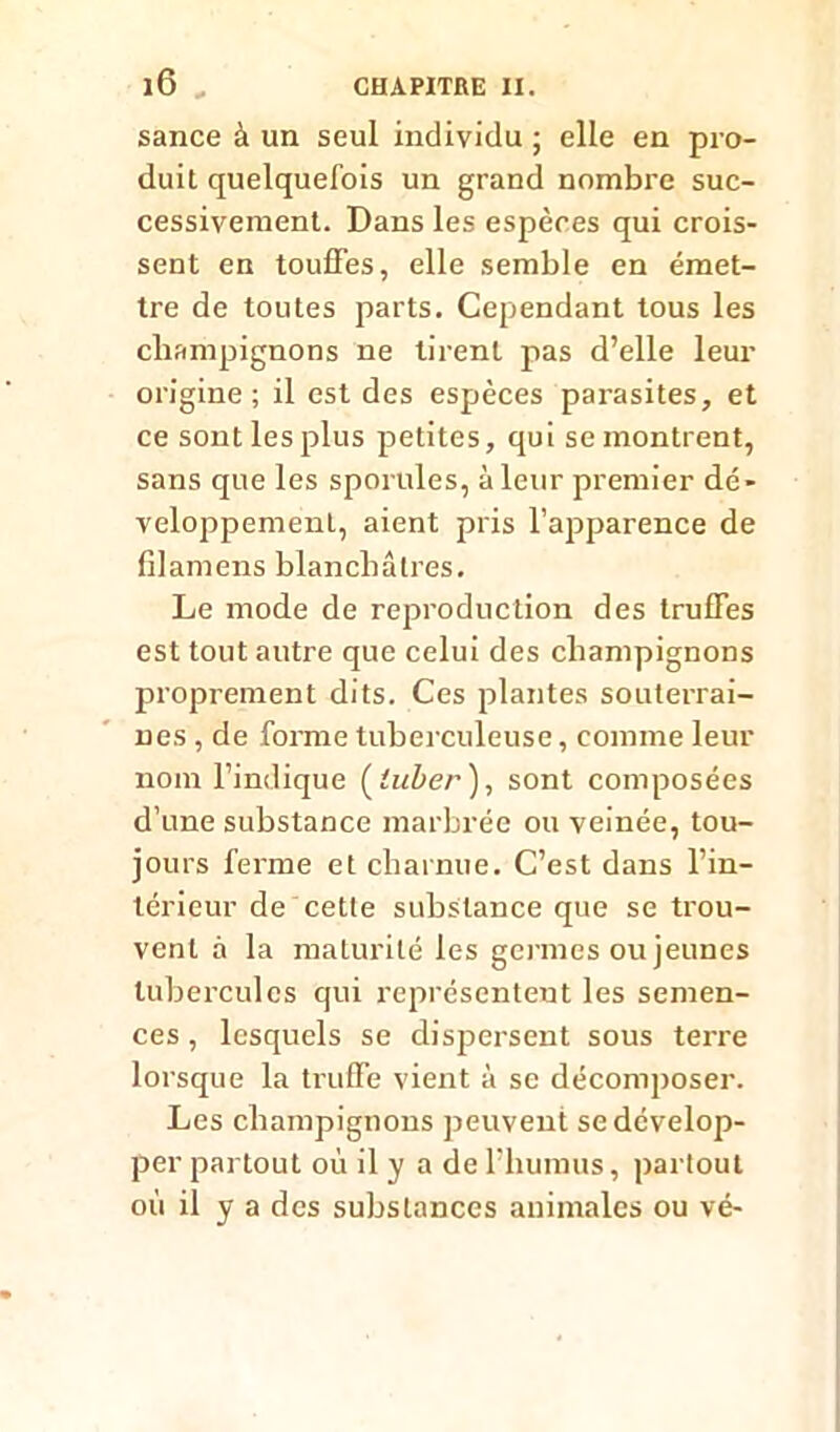 sance à un seul individu ; elle en pro- duit quelquefois un grand nombre suc- cessivement. Dans les espères qui crois- sent en touffes, elle semble en émet- tre de toutes parts. Cependant tous les champignons ne tirent pas d’elle leur origine; il est des espèces parasites, et ce sont les plus petites, qui se montrent, sans que les sporules, à leur premier dé- veloppement, aient pris l’apparence de filamens blanchâtres. Le mode de reproduction des truffes est tout autre que celui des champignons proprement dits. Ces plantes souterrai- nes , de forme tuberculeuse, comme leur nom l’indique ( luber ), sont composées d’une substance marbrée ou veinée, tou- jours ferme et charnue. C’est dans l’in- térieur de cette substance que se trou- vent à la maturité les germes ou jeunes tubercules qui représentent les semen- ces , lesquels se dispersent sous terre lorsque la truffe vient à se décomposer. Les champignons peuvent se dévelop- per partout où il y a de l’humus, partout où il y a des substances animales ou vé-