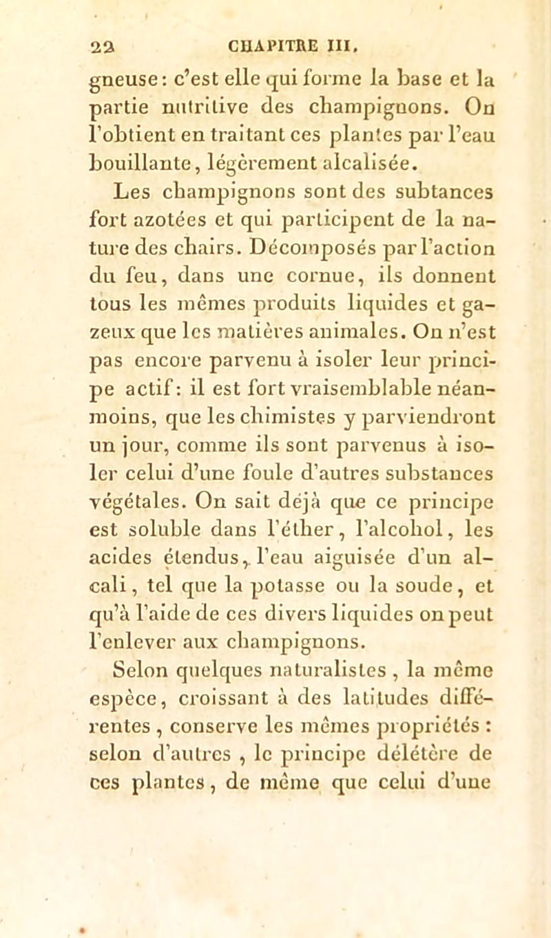 gneuse: c’est elle qui forme la base et la partie nutritive des champignons. On l’obtient en traitant ces plantes par l’eau bouillante, légèrement alcalisée. Les champignons sont des subtances fort azotées et qui participent de la na- ture des chairs. Décomposés par l’action du feu, dans une cornue, ils donnent tous les mêmes produits liquides et ga- zeux que les matières animales. On n’est pas encore parvenu à isoler leur princi- pe actif: il est fort vraisemblable néan- moins, que les chimistes y parviendront un jour, comme ils sont parvenus à iso- ler celui d’une foule d’autres substances végétales. On sait déjà que ce principe est soluble dans l’éther, l’alcohol, les acides étendus, l’eau aiguisée d’un al- cali, tel que la potasse ou la soude, et qu’à l’aide de ces divers liquides on peut l’enlever aux champignons. Selon quelques naturalistes , la même espèce, croissant à des latitudes diffé- rentes , conserve les mêmes propriétés : selon d’autres , le principe délétère de ces plantes, de même que celui d’une