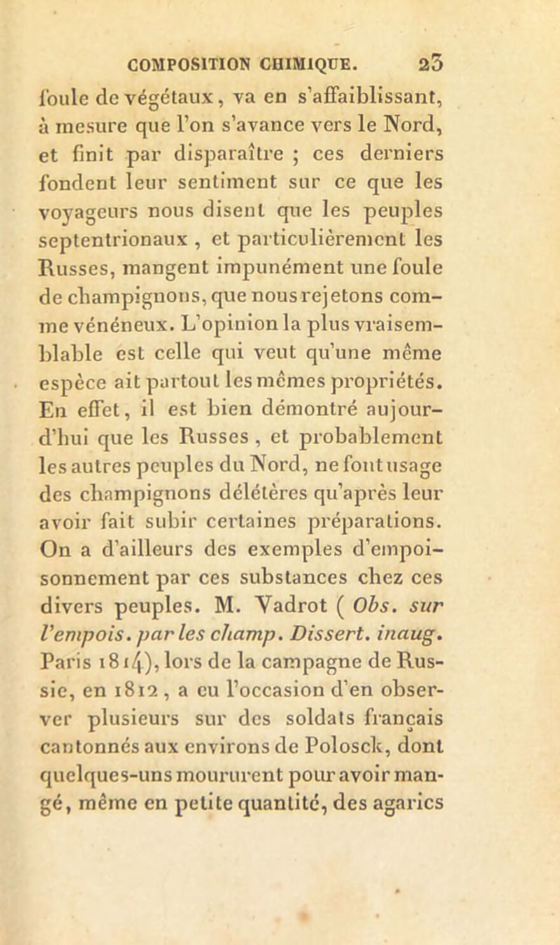 foule de végétaux, va en s’affaiblissant, à mesure que l’on s’avance vers le Nord, et finit par disparaître ; ces derniers fondent leur sentiment sur ce que les voyageurs nous disent que les peuples septentrionaux , et particulièrement les Russes, mangent impunément une foule de champignons, que nous rejetons com- me vénéneux. L’opinion la plus vraisem- blable est celle qui veut qu’une même espèce ait partout les memes propriétés. En effet, il est bien démontré aujour- d’hui que les Russes , et probablement les autres peuples du Nord, ne font usage des champignons délétères qu’après leur avoir fait subir certaines préparations. On a d’ailleurs des exemples d’empoi- sonnement par ces substances chez ces divers peuples. M. Yadrot ( Obs. sur l'empois, par les champ. Dissert, inaug. Paris i8i/|), lors de la campagne de Rus- sie, en 1812 , a eu l’occasion d’en obser- ver plusieurs sur des soldats français cantonnés aux environs de Polosck, dont quelques-uns moururent pour avoir man- gé, même en petite quantité, des agarics