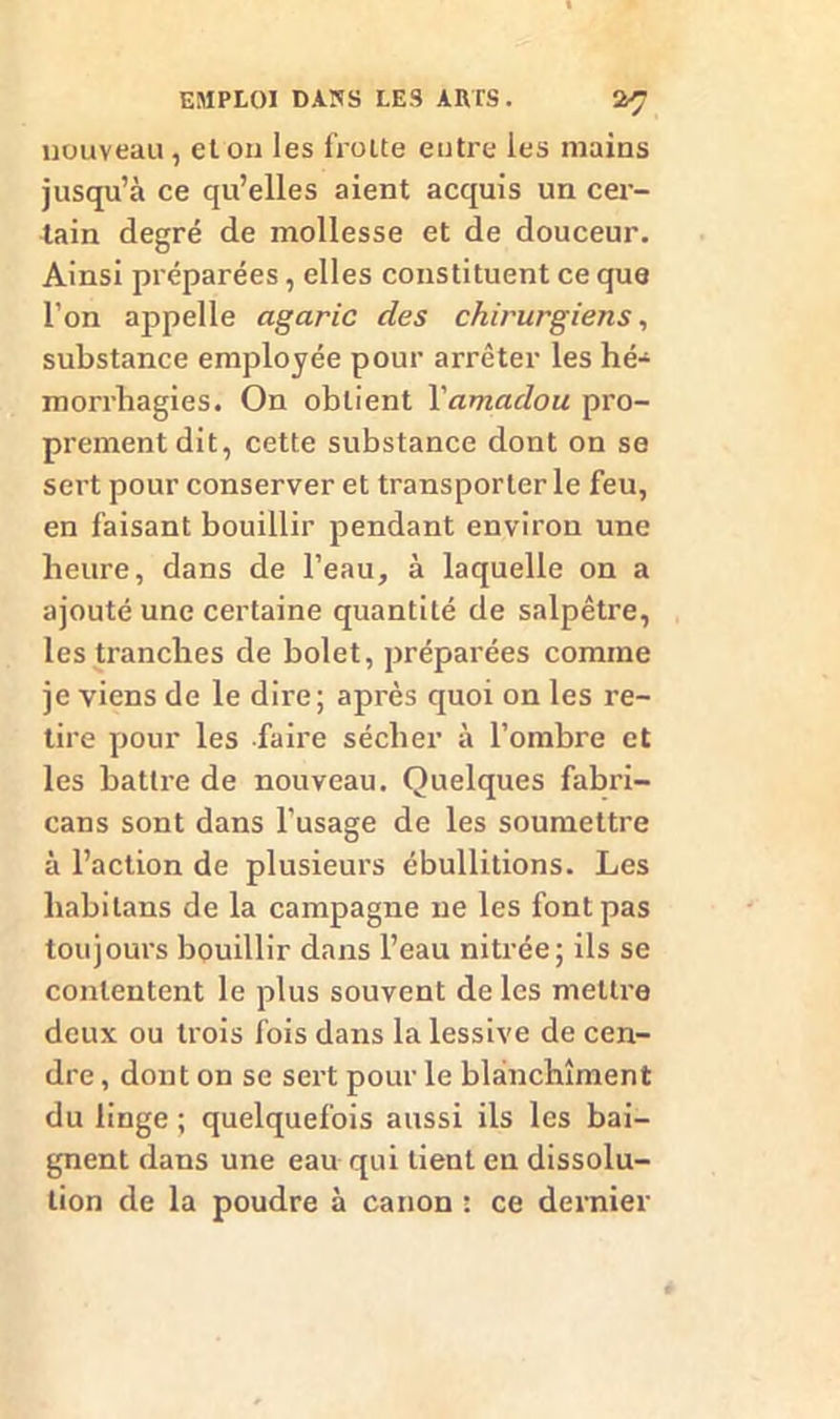 nouveau, et on les frotte entre les mains jusqu’à ce qu’elles aient acquis un cer- tain degré de mollesse et de douceur. Ainsi préparées, elles constituent ce que l’on appelle agaric des chirurgiens, substance employée pour arrêter les hé- morrhagies. On obtient Yamadou pro- prement dit, cette substance dont on se sert pour conserver et transporter le feu, en faisant bouillir pendant environ une heure, dans de l’eau, à laquelle on a ajouté une certaine quantité de salpêtre, les tranches de bolet, préparées comme je viens de le dire; après quoi on les re- tire pour les faire sécher à l’ombre et les battre de nouveau. Quelques fabri- cans sont dans l’usage de les soumettre à l’action de plusieurs ébullitions. Les liabilans de la campagne ne les font pas toujours bouillir dans l’eau nitrée; ils se contentent le plus souvent de les mettre deux ou trois fois dans la lessive de cen- dre , dont on se sert pour le blanchiment du linge ; quelquefois aussi ils les bai- gnent dans une eau qui tient en dissolu- tion de la poudre à canon : ce dernier