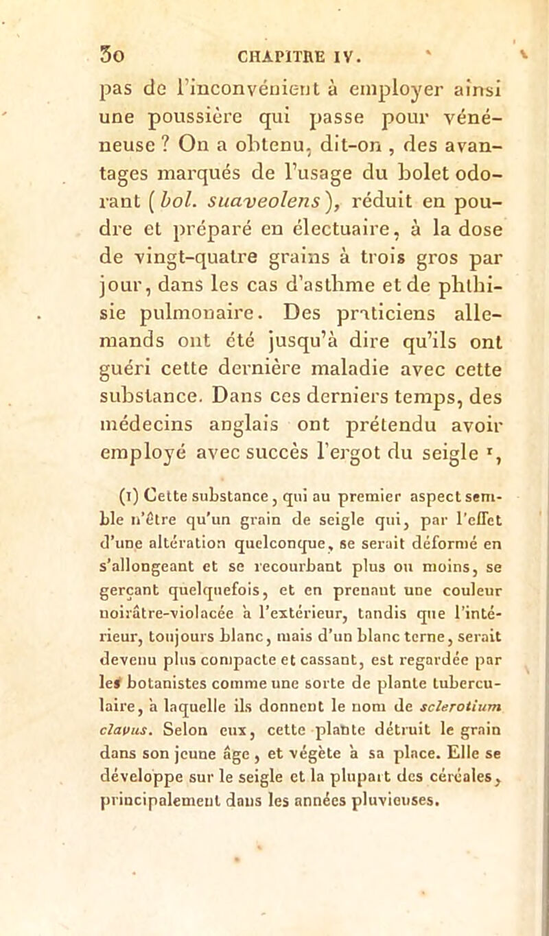 pas de l'inconvénient à employer ainsi une poussière qui passe pour véné- neuse ? On a obtenu, dit-on , des avan- tages marqués de l’usage du bolet odo- rant [bol. suaveolens), réduit en pou- dre et préparé en électuaire, à la dose de vingt-quatre grains à trois gros par jour, dans les cas d’asthme et de phthi- sie pulmonaire. Des praticiens alle- mands ont été jusqu’à dire qu’ils ont guéri cette dernière maladie avec cette substance. Dans ces derniers temps, des médecins anglais ont prétendu avoir employé avec succès l'ergot du seigle r, (i) Cette substance, qui au premier aspect sem- ble n’être qu’un grain de seigle qui, par reflet d’une altération quelconque, se serait déformé en s’allongeant et se recourbant plus ou moins, se gerçant quelquefois, et en prenant une couleur uoirâtre-violacée a l’extérieur, tandis que l’inté- rieur, toujours blanc, mais d’un blanc terne, serait devenu plus compacte et cassant, est regardée par le* botanistes comme une sorte de plante lubercu- laire, a laquelle ils donnent le nom de sclerotium claviLS. Selon eux, cette plante détruit le grain dans son jeune âge , et végète a sa place. Elle se développe sur le seigle et la plupart des céréales, principalement dans les années pluvieuses.