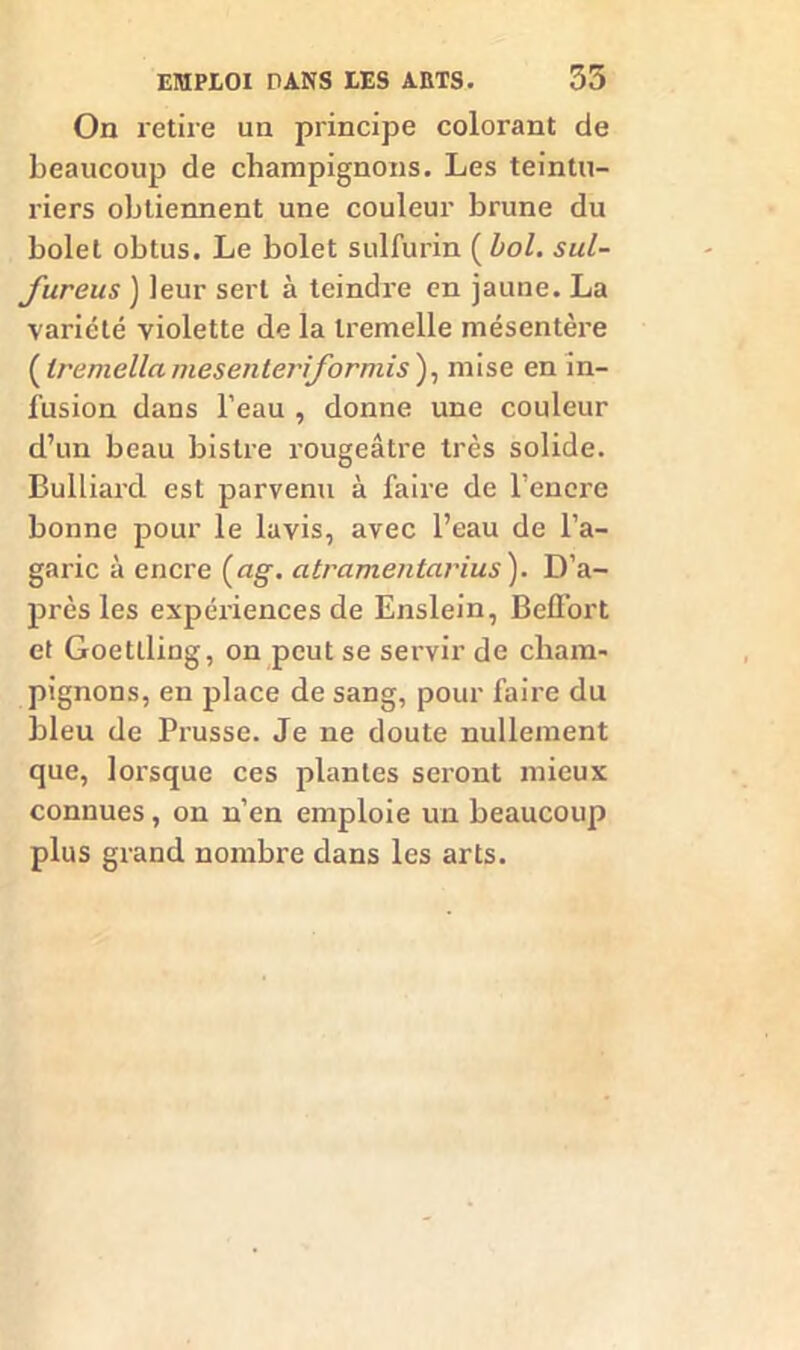 On retire un principe colorant de beaucoup de champignons. Les teintu- riers obtiennent une couleur brune du bolet obtus. Le bolet sulfurin ( bol. sul- fureus ) leur sert à teindre en jaune. La variété violette de la Iremelle mésentère ( Iremellamesenteriformis), mise en in- fusion dans l’eau , donne une couleur d’un beau bistre rougeâtre très solide. Bulliard est parvenu à faire de l’encre bonne pour le lavis, avec l’eau de l’a- garic à encre (ag. atramentarius). D’a- près les expériences de Enslein, Belfort et Goetlling, on peut se servir de cham- pignons, en place de sang, pour faire du bleu de Prusse. Je ne doute nullement que, lorsque ces plantes seront mieux connues, on n’en emploie un beaucoup plus grand nombre dans les arts.