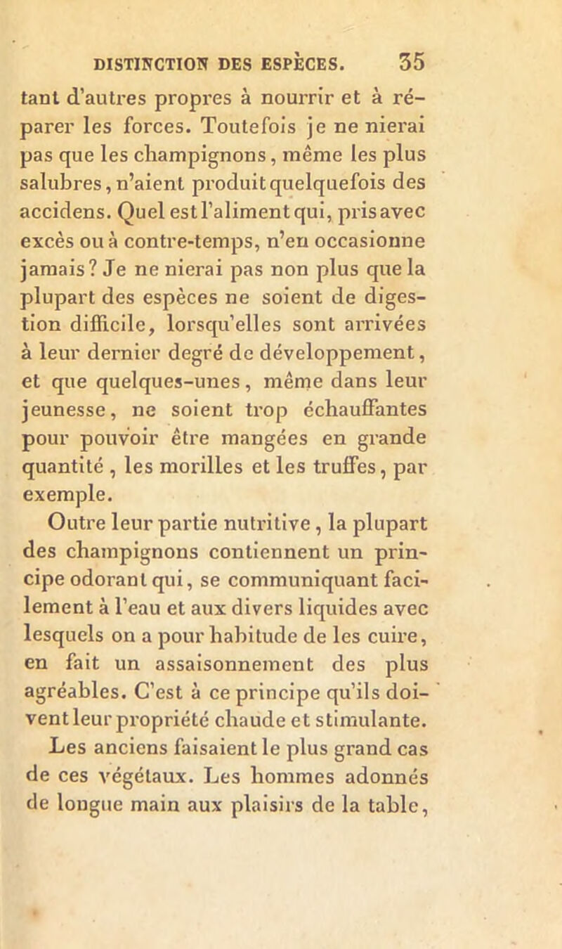 tant d’autres propres à nourrir et à ré- parer les forces. Toutefois je ne nierai pas que les champignons, même les plus salubres, n’aient produit quelquefois des accidens. Quel estl’alimentqui, prisavec excès ou à contre-temps, n’en occasionne jamais? Je ne nierai pas non plus que la plupart des espèces ne soient de diges- tion difficile, lorsqu’elles sont arrivées à leur dernier degré de développement, et que quelques-unes, même dans leur jeunesse, ne soient trop échauffantes pour pouvoir être mangées en grande quantité , les morilles et les truffes, par exemple. Outre leur partie nutritive, la plupart des champignons contiennent un prin- cipe odorant qui, se communiquant faci- lement à l’eau et aux divers liquides avec lesquels on a pour habitude de les cuire, en fait un assaisonnement des plus agréables. C’est à ce principe qu’ils doi- vent leur propriété chaude et stimulante. Les anciens faisaient le plus grand cas de ces végétaux. Les hommes adonnés de longue main aux plaisirs de la table,