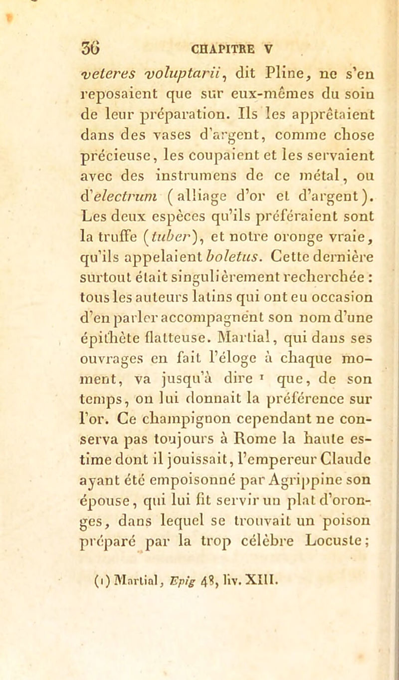 ■veleres voluptarii, dit Pline, ne s’en reposaient que sur eux-mêmes du soin de leur préparation. Ils les apprêtaient dans des vases d’argent, comme cliose précieuse, les coupaient et les servaient avec des instrumens de ce métal, ou d'electrum (alliage d’or et d’argent). Les deux espèces qu’ils préféraient sont la truffe et notre oronge vraie, qu’ils appelaient boletus. Cette dernière surtout était singulièrement recherchée : tous les auteurs latins qui ont eu occasion d’en parler accompagnent son nom d’une épithète flatteuse. Martial, qui dans ses ouvrages en fait l’éloge à chaque mo- ment, va jusqu’à dire 1 que, de son temps, on lui donnait la préférence sur l’or. Ce champignon cependant ne con- serva pas toujours à Rome la haute es- time dont il jouissait, l’empereur Claude ayant été empoisonné par Agrippine son épouse, qui lui fit servir un plat d’oron- ges, dans lequel se trouvait un poison préparé par la trop célèbre Locuste; (i) Martial, Ep'g 4h liv. XIII.