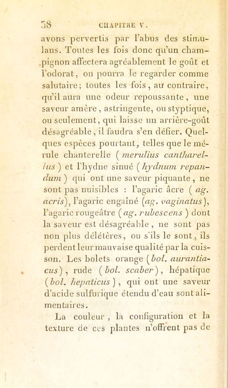 avons pervertis par l’abus des slimu- lans. Toutes les lois donc qu’un cham- pignon affectera agréablement le goût et l’odorat, ou pourra le regarder comme salutaire; toutes les fois, au contraire, qu’il aura une odeur repoussante, une saveur amère, astringente, oustyptique, ou seulement, qui laisse un arrière-goût désagréable, il faudra s’en défier. Quel- ques espèces pourtant, telles que le mé- rule chanterelle ( merulius cantharel- lus ) et l’hydne sinué ( hydnum repan- dum ) qui ont une saveur piquante , ne sont pas nuisibles : l’agaric âcre ( ag. acris), l'agaric engainé (ag. vaginalus), l’agaric rougeâtre (ag. rubescens ) dont la saveur est désagréable , ne sont pas non plus délétères, ou s'ils le sont , ils perdent leur mauvaise qualité par la cuis- son. Les bolets orange (bol. auranlia- cus) , rude (bol. scaber'), hépatique ( bol. hepaticus ), qui ont une saveur d’acide sulfurique étendu d’eau sont ali- mentaires. La couleur , la configuration et la texture de ces plantes n’offrent pas de